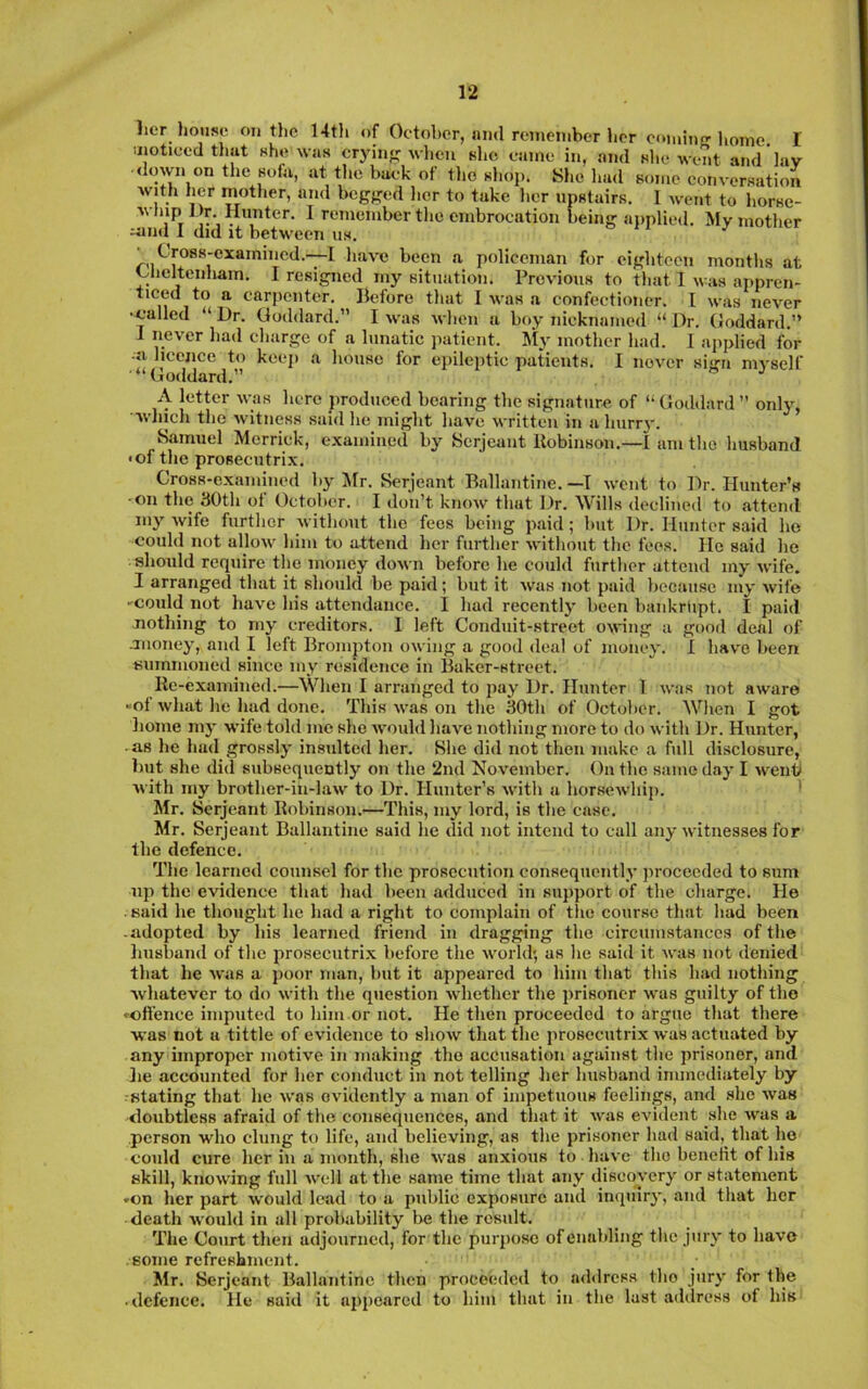 lier house outlie 14th of Octoher, nml remember her eoiuino-lioine. I iiiotieed that she was erj-inj; when slic eame in, and she went and lav down on the sofa, at the buek of the shop. Sl.e l.ad some conversation with her mother, and begf^ed her to take her upstairs. I went to horsc- whip J )r. Hunter. I remember tlie embrocation being aiiplied. My mother mud 1 did it between us. on., ^ Cross-examined.—I liave been a policeman for eighteen months at Cheltenham. I resigned my situation. Previous to that 1 was appren- ticed to a carpenter. Before that I was a confectioner. I was never •^•allcd “ Dr. Goddard.” I was when a boy nicknamed “ Dr. Goddard.” J never had charge of a lunatic patient. Jly mother had. I applied for ■a licence to keep a house for epileptic patients. I never sign myself (loddard.” A letter was here produced bearing the signature of Goddard ” only, ■vvlnch tlie witness said lie inij^ht liave written in n Imrr}, Samuel Merrick, examined by Serjeant Robinson.—I am the husband <of the prosecutrix. Cross-examined by ilr. Serjeant Ballantine. —T wont to Dr. Hunter’s ■on the 30th of October. I don’t know that Dr. Wills declined to attend my wife further without the fees being p.aid; but Dr. Hunter said ho could not allow him to attend her further without the fees. He said he should require the money down before he could further attend my wife. I arranged that it should be paid; but it was not paid because my wife • could not have his attendance. I had recently been bankrupt. I paid Jiothing to my creditors. 1 left Conduit-street owing a good deal of mioney, and I left Brompton owing a good deal of money. I have been summoned since my residence in Baker-street. Re-examined.—When I arranged to pay Dr. Hunter 1 was not aware «of what he had done. This was on the 30th of October. When I got lionie my wife told me she would have nothing more to do with Dr. Hunter, • as he had grossly insulted her. She did not then make a full disclosure, but she did subsequently on the 2nd November. On the same day I went with my brother-in-law to Dr. Hunter’s with a horsewhij). 1 Mr. Serjeant Robinson.—This, my lord, is the case. Mr. Serjeant Ballantine said he did not intend to call any witnesses for the defence. The learned counsel for the prosecution consequently jiroceeded to sum up the evidence that had been adduced in support of the charge. He . said he thought he had a right to complain of tlie course that had been -adopted by his learned friend in dragging the circumstances of the husband of the prosecutrix before the world', as he said it was not denied that he was a poor man, but it appeared to him that this had nothing whatever to do with the question whether the prisoner was guilty of the *-cffence imputed to him or not. He then proceeded to argue that there was not a tittle of evidence to show that the prosecutrix was actuated by any improper motive in making the accusation against the prisoner, and lie accounted for her conduct in not telling her husband immediately by stating that he was evidently a man of impetuous feelings, and .she was doubtless afraid of the consequences, and that it was evident she was a person who clung to life, and believing, as the prisoner had said, that he could cure her in a month, she was anxious to have the benetit of his skill, knowing full well at the same time that any discovery or statement -on her part would lead to a public exposure and inquiry, and that her death would in all probability lie the result. The Court then adjourned, for the purpose of enabling the jury to have some refreshment. Mr. Serjeant Ballantine then proceeded to address tho jury for the • defence. He said it appeared to him that in the last address of his