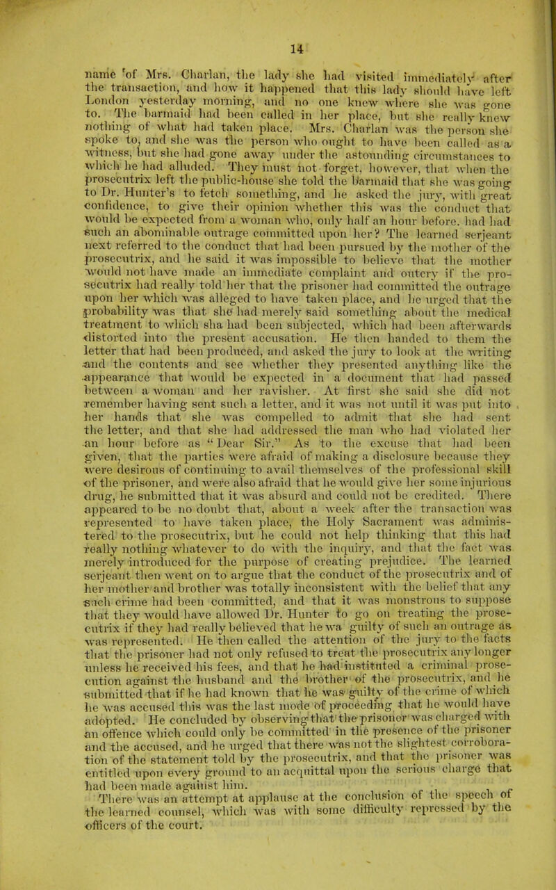 u name 'of Mrs. Cliarlan, the lady she had visited immediately after the transaction, and how it happened that this lady shoidd have left I.ondon yesterday morning, and no one knew where she was gone to. The barmaid had been called in her place, hut she really knew nothing oi what had taken place, Mrs, Cliarlan was the ])ci'son she spoke to, and she was the person who ought to have heen called as a, witness, hut she had gone away under the astounding circumstances to which he had alluded. They must not forget, however, that when the prosecutrix left the public-house she told the barmaid that she was going to Dr. Hunter’s to fetch something, and he asked the jury, with great coniidence, to give their opinion whether this was the conduct that woidd he expected from a Avoman Avho, only half an hour before, had had such an abominable outrage committed upon her? The learned serjeant next referred to the conduct that had heen pursued by the mother of the prosecutrix, and he said it Avas impossible to helieA'e that the mother would not have made an immediate complaint and outcry if the pro- secutrix had really told'her that the prisoner had committed the outrage upon her A\diich Avas alleged to haAm taken place, and he urged that the probability AA^as that sho' had merely said something about the medical, treatment to Avhich sha had been subjected, Avhich had been afterwards distorted into the present accusation. He then handed to them the letter that had been produced, and asked the jury to look at the Avu-iting and the contents and see Avhether they presented anything like the ■appearance that Avould be ex2)cctcd in a document that had j)assed betAveen a Avoman and her raAusher. At first she said she did not remember haAung sent such a letter, and it Avas not until it Avas jAut into her hands that she Avas compelled to admit that she had sent the letter, and that she had addressed the man Avho had violated her an hour before as “ Dear Sir.” As to the excuse that had been given, that the parties Avcrc afraid of making a disclosure because they were desirous of continuing to aAuil themselves of the professional skill «f the prisoner, and Avere also afraid that he Avoidd give her some injurious drug, he submitted that it Avas absurd and could not be credited. There appeared to be no doubt that, about a Aveek after the transaction Avas represented to luwe taken place, the Holy Sacrament Avas adminis- tered to the prosecutrix, but he could not heltA thinking that this had really nothing AvhatcA’^er to do Avith the inquiry, and that the fact Avas merely introduced for the pui’iiose of creating prejudice. Tlie learned serjeant thenAvent on to argue that the conduct oftlie ju’esecutrix and ot her mother and brother AA'as totally inconsistent Avith the belief that any ■such crime had been committed, and that it Avas monstrous to siqiiAose that they Avould haA'C alloA\’’ed Dr. Hunter to go on treating the prose- cutrix if they had really belicA'ed that lieAA'a guilty of such an outrage as Avas rejArcsented. He then called the attention ot the jury to the tacts that the prisoner had not only refused to treat the lArosecutrix any hAiiger unless he received his fees, and that he had instituted a criminal prose- cution against the husband and the brothcr' of the prosecutrix, and he submitted that if he had knoAvn that he Avas guilt^v of the crime of AA’hicli he Avas accused this Avas the last mode ef proceeding that he Avould have adopted. He concluded by observiimthatdheprisonor'Avas charged A\'ith an oflence Avhich could only be committed in the presence ot the prisoner and the accused, and he urged that there Avas not the slightest con oboia- tion of the statement told by the prosecutrix, and that the prisoner Avas entitled upon every ground to an acquittal iqAon the serious chaige that had been made against him. . r i i <• There Avas an attempt at applause at the conclusion of the speech ot the learned counsel, A\diich Avas Avith some difficulty re^ucssed by the oflicers of the court.