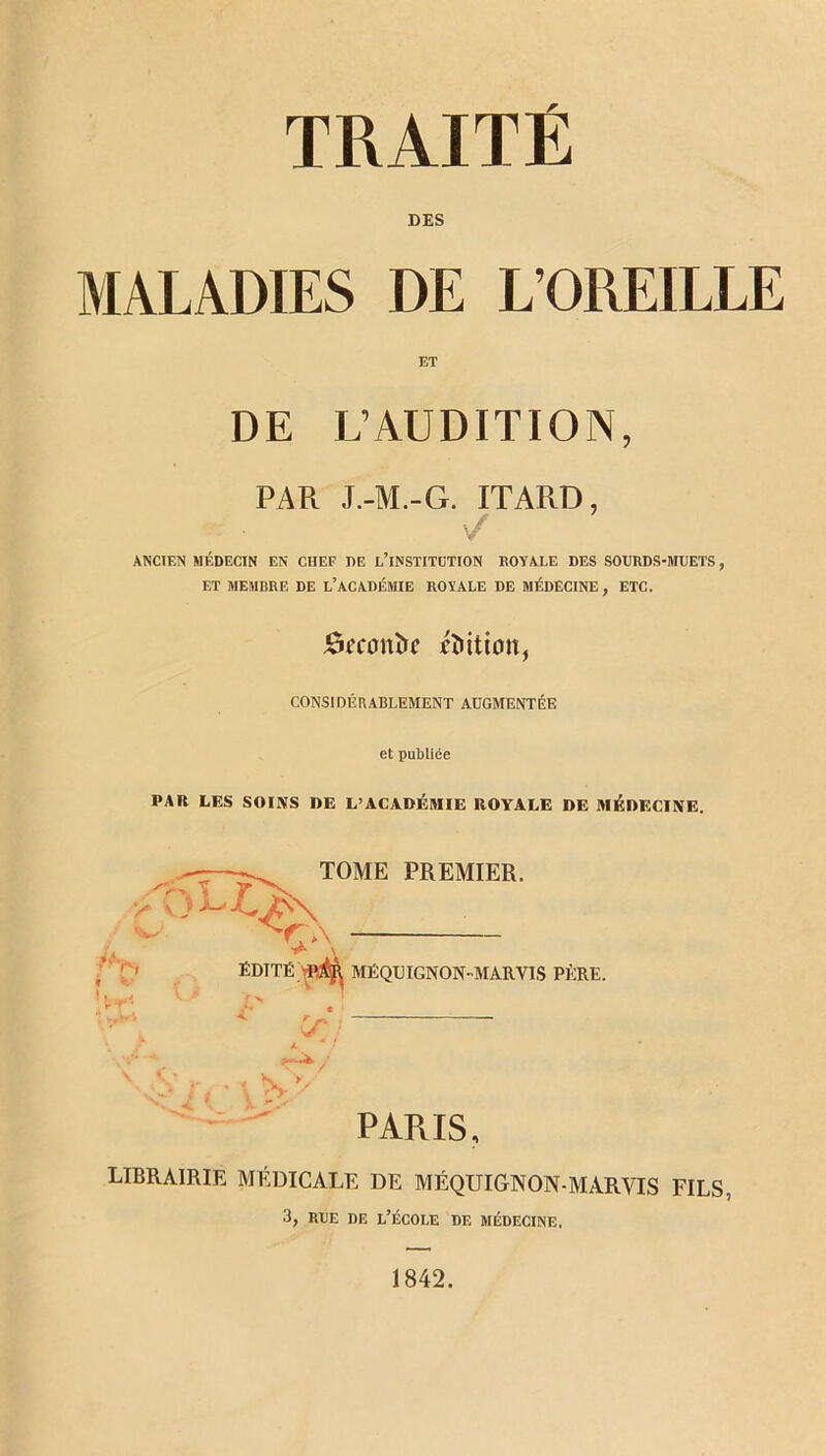 MALADIES DES DE ET L’OREILLE DE L’AUDITION, PAR J.-M.-G. ITARD, / ANCIEN MÉDECIN EN CHEF DE L’iNSTITCTION ROYALE DES SOURDS-MUETS , ET MEMBRE DE L’ACADÉMIE ROYALE DE MÉDECINE , ETC. ômmîrc Litton, considérablement augmentée et publiée PAR LES SOINS DE L’ACADÉMIE ROYALE DE MÉDECINE. TOME PREMIER. ËDTTÉVMR MÉQUIGNON-MARYIS PKRE. Cr : \ V \ N- y' PARIS. LIBRAIRIE MÉDICALE DE MÉQDIGNON MARVIS FILS. 3, rue de l’école df. médecine. 1842.