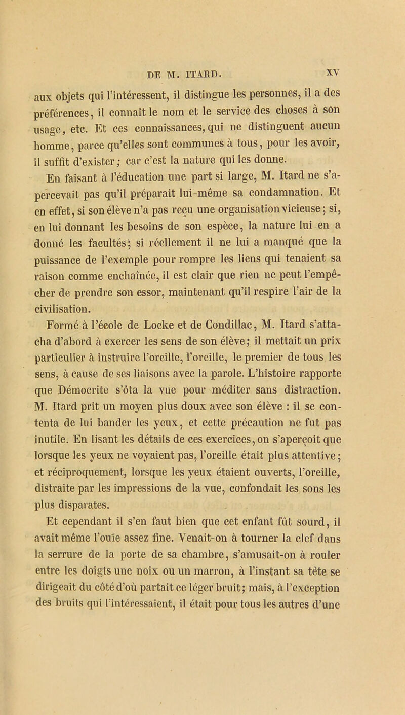 aux objets qui l’intéressent, il distingue les personnes, il a des préférences, il connaît le nom et le service des choses à son usage, etc. Et ces connaissances,qui ne distinguent aucun homme, parce qu’elles sont communes à tous, pour les avoir, il suffit d’exister; car c’est la nature qui les donne. En faisant à l’éducation une part si large, M. Itard ne s’a- percevait pas qu’il préparait lui-même sa condamnation. Et en effet, si son élève n’a pas reçu une organisation vicieuse; si, en lui donnant les besoins de son espèce, la nature lui en a donné les facultés; si réellement il ne lui a manqué que la puissance de l’exemple pour rompre les liens qui tenaient sa raison comme enchaînée, il est clair que rien ne peut l’empê- cher de prendre son essor, maintenant qu’il respire l’air de la civilisation. Formé à l’école de Locke et de Condillac, M. Itard s’atta- cha d’abord à exercer les sens de son élève ; il mettait un prix particulier à instruire l’oreille, l’oreille, le premier de tous les sens, à cause de ses liaisons avec la parole. L’histoire rapporte que Démocrite s’ôta la vue pour méditer sans distraction. M. Itard prit un moyen plus doux avec son élève : il se con- tenta de lui bander les yeux, et cette précaution ne fut pas inutile. En lisant les détails de ces exercices, on s'aperçoit que lorsque les yeux ne voyaient pas, l’oreille était plus attentive; et réciproquement, lorsque les yeux étaient ouverts, l’oreille, distraite par les impressions de la vue, confondait les sons les plus disparates. Et cependant il s’en faut bien que cet enfant fût sourd, il avait même l’ouïe assez fine. Venait-on à tourner la clef dans la serrure de la porte de sa chambre, s’amusait-on à rouler entre les doigts une noix ou un marron, à l’instant sa tête se dirigeait du côté d’où partait ce léger bruit; mais, à l’exception des bruits qui l’intéressaient, il était pour tous les autres d’une