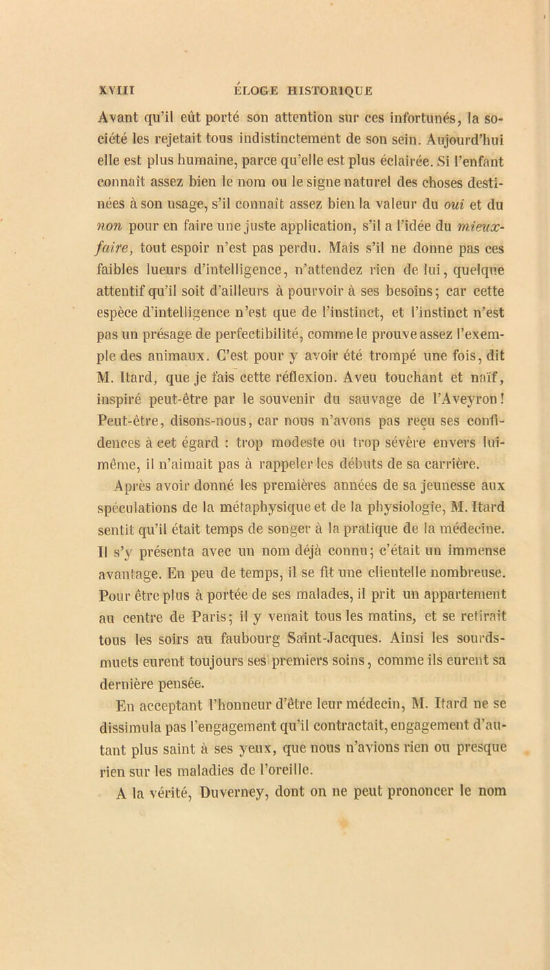 Avant qu’il eût porté son attention sur ces infortunés, la so- ciété les rejetait tous indistinctement de son sein. Aujourd’hui elle est plus humaine, parce qu’elle est plus éclairée. Si l’enfant connaît assez bien le nom ou le signe naturel des choses desti- nées à son usage, s’il connaît assez bien la valeur du oui et du non pour en faire une juste application, s’il a l’idée du mieux- faire, tout espoir n’est pas perdu. Mais s’il ne donne pas ces faibles lueurs d’intelligence, n’attendez rien de lui, quelque attentif qu’il soit d’ailleurs à pourvoir à ses besoins; car cette espèce d’intelligence n’est que de l’instinct, et l’instinct n’est pas un présage de perfectibilité, comme le prouve assez l’exem- ple des animaux. C’est pour y avoir été trompé une fois, dit M. Itard, que je fais cette réflexion. Aveu touchant et naïf, inspiré peut-être par le souvenir du sauvage de l’Aveyron! Peut-être, disons-nous, car nous n’avons pas reçu ses confi- dences à cet égard : trop modeste ou trop sévère envers lui- même, il n’aimait pas à rappeler les débuts de sa carrière. Après avoir donné les premières années de sa jeunesse aux spéculations de la métaphysique et de la physiologie, M. Itard sentit qu’il était temps de songer à la pratique de la médecine. Il s’y présenta avec un nom déjà connu; c’était un immense avantage. En peu de temps, il se fit une clientelle nombreuse. Pour être plus à portée de ses malades, il prit un appartement au centre de Paris; il y venait tous les matins, et se retirait tous les soirs au faubourg Saint-Jacques. Ainsi les sourds- muets eurent toujours ses premiers soins, comme ils eurent sa dernière pensée. En acceptant l’honneur d’être leur médecin, M. Itard ne se dissimula pas l’engagement qu’il contractait, engagement d’au- tant plus saint à ses yeux, que nous n’avious rien ou presque rien sur les maladies de l’oreille. A la vérité, Duverney, dont on ne peut prononcer le nom