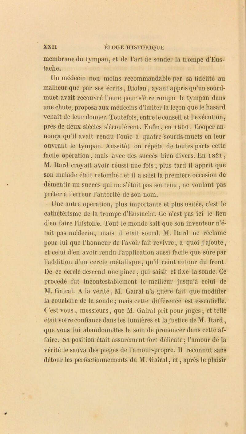 membrane du tympan, et de l’art de sonder la trompe d’Eus- tache. Un médecin non moins recommandable par sa fidélité au malheur que par ses écrits, Riolan, ayant appris qu’un sourd- muet avait recouvré l'ouïe pour s’être rompu le tympan dans une chute, proposa aux médecins d’imiter la leçon que le hasard venait de leur donner. Toutefois, entre le conseil et l’exécution, près de deux siècles s’écoulèrent. Enfin, en 1800, Cooper an- nonça qu’il avait rendu l’ouïe à quatre sourds-muets en leur ouvrant le tympan. Aussitôt on répéta de toutes parts cette facile opération, mais avec des succès bien divers. En 1821, M. Itard croyait avoir réussi uue fois ; plus tard il apprit que son malade était retombé : et il a saisi la première occasion de démentir un succès qui ne s’était pas soutenu , ne voulant pas prêter à l’erreur l’autorité de son nom. Une autre opération, plus importante et plus usitée, c’est le cathétérisme de la trompe d’Eustacbe. Ce n’est pas ici le lieu d’en faire l’histoire. Tout le monde sait que sou inventeur n’é- tait pas médecin, mais il était sourd. M. Itard ne réclame pour lui que l’honneur de l’avoir fait revivre; à quoi j’ajoute, et celui d’en avoir rendu l’application aussi facile que sûre par l’addition d’un cercle métallique, qu’il ceint autour du front. De ce cercle descend une pince, qui saisit et fixe la sonde. Ce procédé fut incontestablement le meilleur jusqu’à celui de M. Gairal. A la vérité, M. Gairal n’a guère fait que modifier la courbure de la sonde; mais cette différence est essentielle. C’est vous, messieurs, que M. Gairal prit pour juges; et telle était votre confiance dans les lumières et la justice de M. Itard, que vous lui abandonnâtes le soin de prononcer dans cette af- faire. Sa position était assurément fort délicate; l’amour de la vérité le sauva des pièges de l’amour-propre. Il reconnut sans détour les perfectionnements de M. Gairal, et, après le plaisir