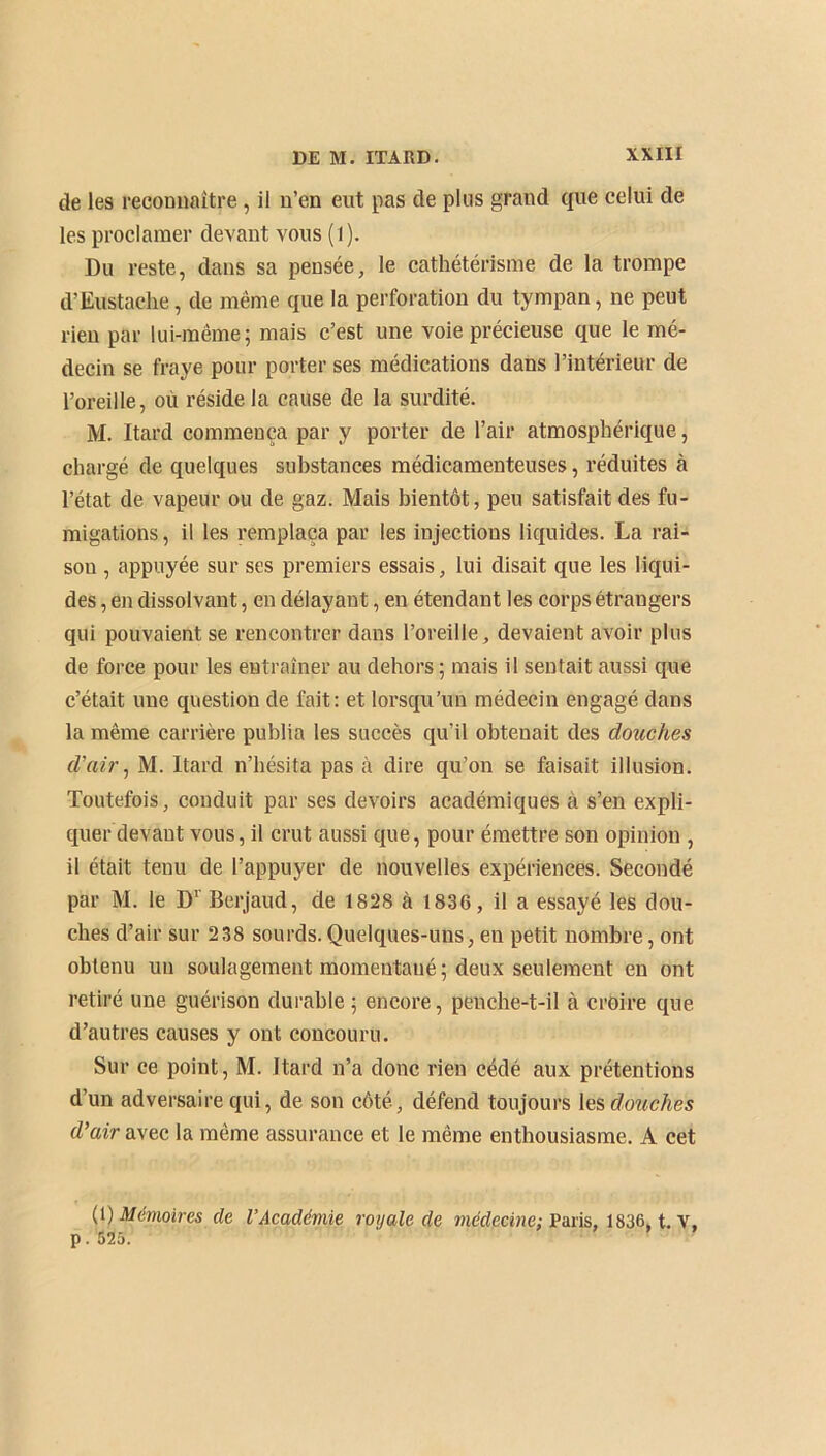 de les reconnaître, il n’en eut pas de plus grand que celui de les proclamer devant vous (l). Du reste, dans sa pensée, le cathétérisme de la trompe d’Eustache, de même que la perforation du tympan, ne peut rien par lui-même; mais c’est une voie précieuse que le mé- decin se fraye pour porter ses médications dans l’intérieur de l’oreille, où réside la cause de la surdité. M. Itard commença par y porter de l’air atmosphérique, chargé de quelques substances médicamenteuses, réduites à l’état de vapeur ou de gaz. Mais bientôt, peu satisfait des fu- migations, il les remplaça par les injections liquides. La rai- son , appuyée sur ses premiers essais, lui disait que les liqui- des , en dissolvant, en délayant, en étendant les corps étrangers qui pouvaient se rencontrer dans l’oreille, devaient avoir plus de force pour les entraîner au dehors; mais il sentait aussi que c’était une question de fait: et lorsqu’un médecin engagé dans la même carrière publia les succès qu’il obtenait des douches d'air, M. Itard n’hésita pas à dire qu’on se faisait illusion. Toutefois, conduit par ses devoirs académiques à s’en expli- quer devant vous, il crut aussi que, pour émettre son opinion , il était tenu de l’appuyer de nouvelles expériences. Secondé par M. le D1 Berjaud, de 1828 à 1836, il a essayé les dou- ches d’air sur 238 sourds. Quelques-uns, en petit nombre, ont obtenu un soulagement momentané; deux seulement en ont retiré une guérison durable ; encore, penche-t-il à croire que d’autres causes y ont concouru. Sur ce point, M. Itard n’a donc rien cédé aux prétentions d’un adversaire qui, de son côté, défend toujours les douches d'air avec la même assurance et le même enthousiasme. A cet (t) Mémoires de l’Académie royale de médecine: Paris, 1836, t. V, p. 525.