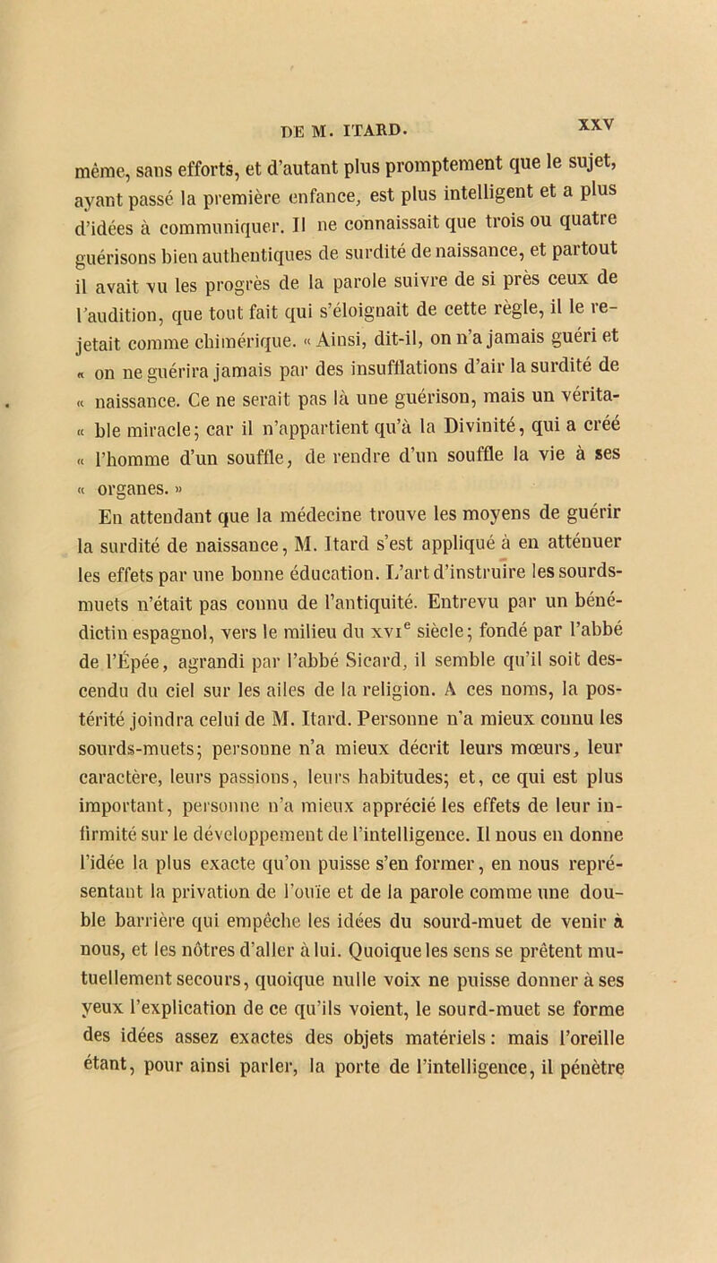 même, sans efforts, et d’autant plus promptement que le sujet, ayant passé la première enfance, est plus intelligent et a plus d’idées à communiquer. Il ne connaissait que trois ou quatre guérisons bien authentiques de surdité de naissance, et paitout il avait vu les progrès de la parole suivre de si près ceux de l’audition, que tout fait qui s’éloignait de cette règle, il le re- jetait comme chimérique. « Ainsi, dit-il, on n’a jamais guéri et « on ne guérira jamais par des insufflations d’air la surdité de « naissance. Ce ne serait pas là une guérison, mais un vérita- « hle miracle ; car il n’appartient qu’a la Divinité, qui a créé « l’homme d’un souffle, de rendre d’un souffle la vie à ses « organes. » En attendant que la médecine trouve les moyens de guérir la surdité de naissance, M. Itard s’est appliqué à en atténuer les effets par une bonne éducation. L’art d’instruire les sourds- muets n’était pas connu de l’antiquité. Entrevu par un béné- dictin espagnol, vers le milieu du xvie siècle; fondé par l’abbé de l’Épée, agrandi par l’abbé Sicard, il semble qu’il soit des- cendu du ciel sur les ailes de la religion. A ces noms, la pos- térité joindra celui de M. Itard. Personne n’a mieux connu les sourds-muets; personne n’a mieux décrit leurs mœurs, leur caractère, leurs passions, leurs habitudes; et, ce qui est plus important, personne n’a mieux apprécié les effets de leur in- lirmité sur le développement de l’intelligence. Il nous en donne l’idée la plus exacte qu’on puisse s’en former, en nous repré- sentant la privation de l’ouïe et de la parole comme une dou- ble barrière qui empêche les idées du sourd-muet de venir à nous, et les nôtres d’aller à lui. Quoique les sens se prêtent mu- tuellement secours, quoique nulle voix ne puisse donner à ses yeux l’explication de ce qu’ils voient, le sourd-muet se forme des idées assez exactes des objets matériels : mais l’oreille étant, pour ainsi parler, la porte de l’intelligence, il pénètre