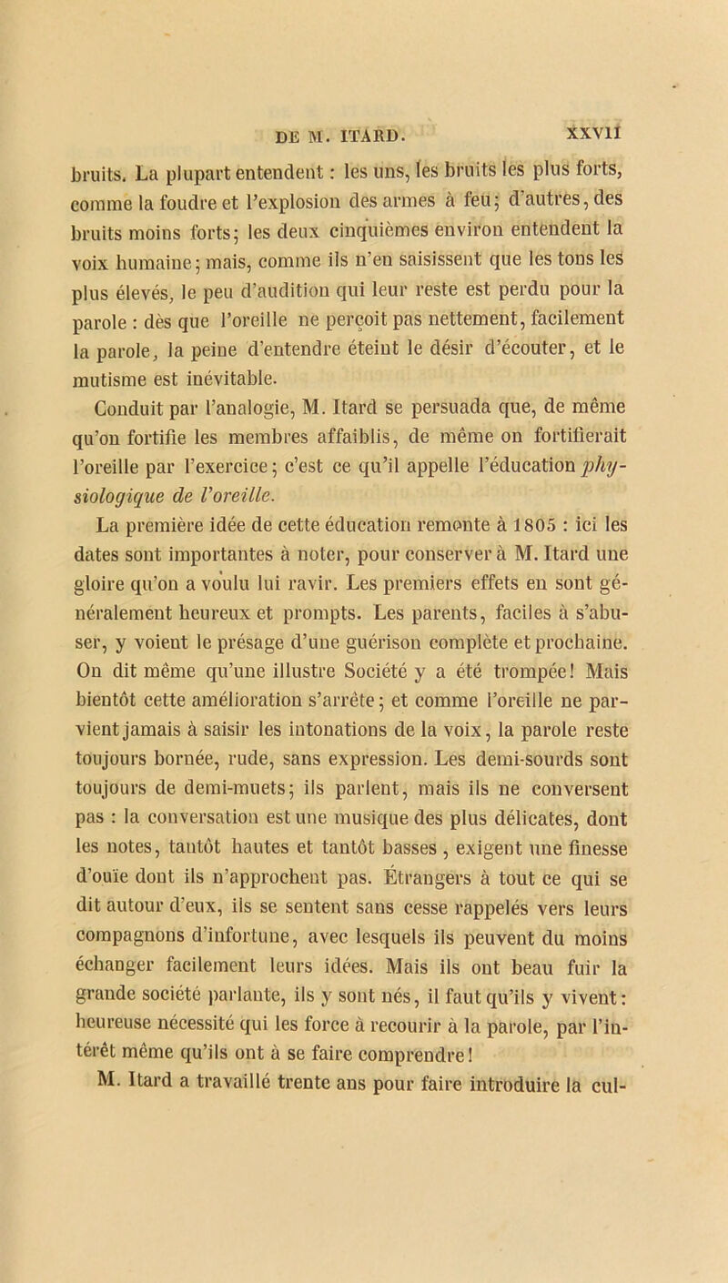 bruits. La plupart entendent : les uns, les bruits les plus forts, comme la foudre et l’explosion des armes à feu; d’autres, des bruits moins forts; les deux cinquièmes environ entendent la voix humaine; mais, comme ils n’en saisissent que les tons les plus élevés, le peu d’audition qui leur reste est perdu pour la parole : dès que l’oreille ne perçoit pas nettement, facilement la parole, la peine d’entendre éteint le désir d’écouter, et le mutisme est inévitable. Conduit par l’analogie, M. Itard se persuada que, de même qu’on fortifie les membres affaiblis, de même on fortifierait l’oreille par l’exercice; c’est ce qu’il appelle l’éducation phy- siologique de l'oreille. La première idée de cette éducation remonte à 1805 : ici les dates sont importantes à noter, pour conserver à M. Itard une gloire qu’on a voulu lui ravir. Les premiers effets en sont gé- néralement heureux et prompts. Les parents, faciles à s’abu- ser, y voient le présage d’une guérison complète et prochaine. On dit même qu’une illustre Société y a été trompée! Mais bientôt cette amélioration s’arrête; et comme l’oreille ne par- vient jamais à saisir les intonations de la voix, la parole reste toujours bornée, rude, sans expression. Les demi-sourds sont toujours de demi-muets; ils parlent, mais ils ne conversent pas : la conversation estime musique des plus délicates, dont les notes, tantôt hautes et tantôt basses , exigent une finesse d’ouïe dont ils n’approcheut pas. Étrangers à tout ce qui se dit autour d’eux, ils se sentent sans cesse rappelés vers leurs compagnons d’infortune, avec lesquels ils peuvent du moins échanger facilement leurs idées. Mais ils ont beau fuir la grande société parlante, ils y sont nés, il faut qu’ils y vivent: heureuse nécessité qui les force à recourir à la parole, par l’in- térêt même qu’ils ont à se faire comprendre! M. Itard a travaillé trente ans pour faire introduire la cul-