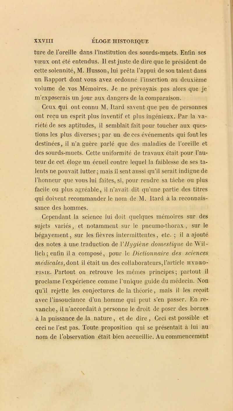 ture de l’oreille dans l’institution des sourds-muets. Enfin ses vœux ont été entendus. Il est juste de dire que le président de cette solennité, M. Husson, lui prêta l’appui de son talent dans un Rapport dont vous avez ordonné l’insertion au deuxième volume de vos Mémoires. Je ne prévoyais pas alors que je m'exposerais un jour aux dangers de la comparaison. Ceux qui ont connu M. Itard savent que peu de personnes ont reçu un esprit plus inventif et plus ingénieux. Par la va- riété de ses aptitudes, il semblait fait pour toucher aux ques- tions les plus diverses ; par un de ces événements qui font les destinées, il n’a guère parlé que des maladies de l’oreille et des sourds-muets. Cette uniformité de travaux était pour l’au- teur de cet éloge un écueil contre lequel la faiblesse de ses ta- lents ne pouvait lutter; mais il sent aussi qu’il serait indigne de l’honneur que vous lui faites, si, pour rendre sa tâche ou plus facile ou plus agréable, il n’avait dit qu’une partie des titres qui doivent recommander le nom de M. Itard à la reconnais- sance des hommes. Cependant la science lui doit quelques mémoires sur des sujets variés, et notamment sur le pneumo-thorax, sur le bégayement, sur les fièvres intermittentes, etc.; il a ajouté des notes à une traduction de 1 ’Hygiène domestique de Wil- lich; enfin il a composé, pour le Dictionnaire des sciences médicales, dont il était un des collaborateurs, l’article hydro- pisie. Partout on retrouve les mêmes principes; partout il proclame l’expérience comme l’unique guide du médecin. Non qu’il rejette les conjectures de la théorie, mais il les reçoit avec l’insouciance d’un homme qui peut s’en passer. En re- vanche, il n’accordait à personne le droit de poser des bornes à la puissance de la nature, et de dire , Ceci est possible et ceci ne l’est pas. Toute proposition qui se présentait à lui au nom de l’observation était bien accueillie. Au commencement