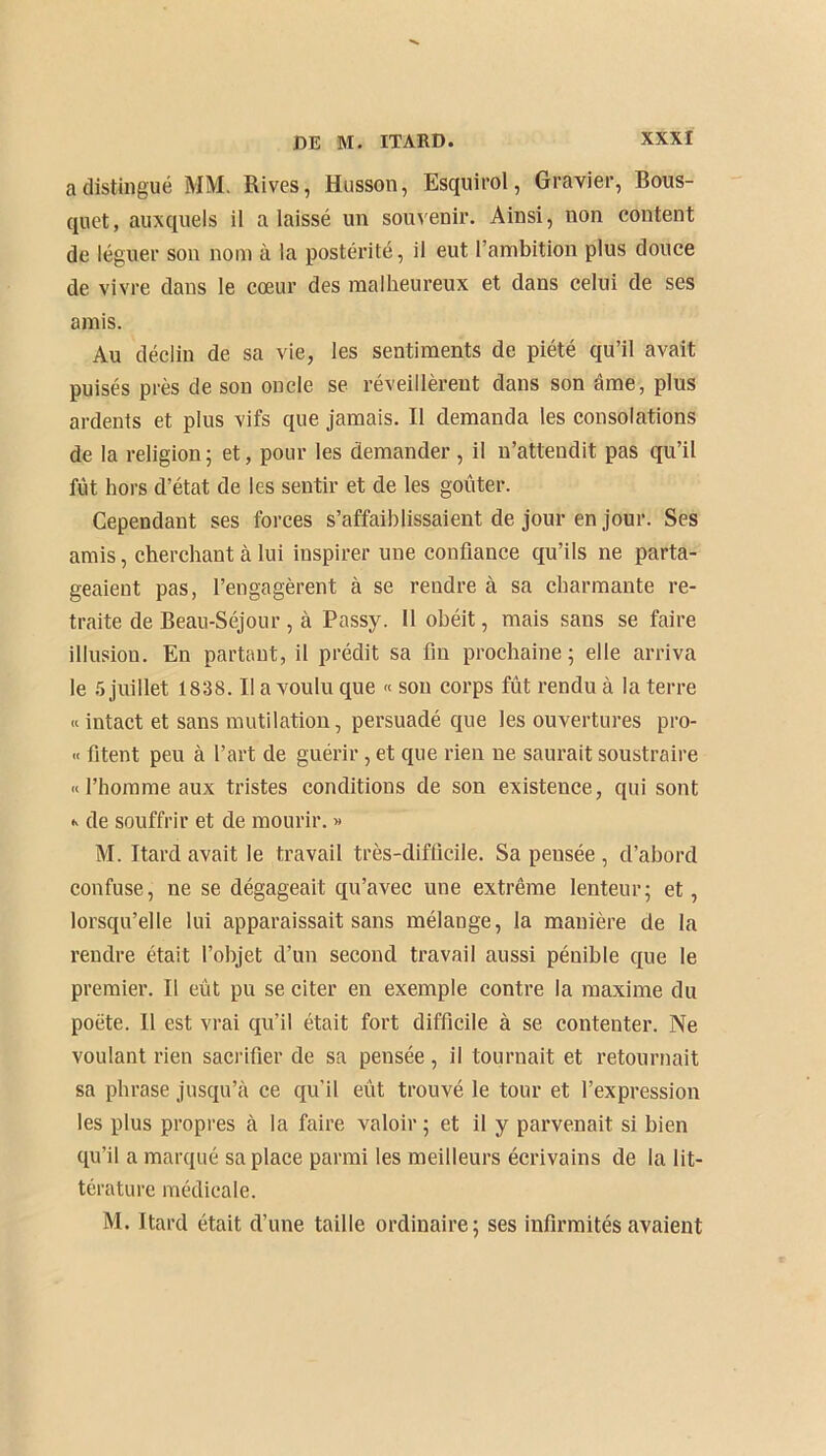 a distingué MM. Rives, Husson, Esquirol, Gravier, Bous- quet, auxquels il a laissé un souvenir. Ainsi, non content de léguer son nom à la postérité, il eut l’ambition plus douce de vivre dans le cœur des malheureux et dans celui de ses amis. Au déclin de sa vie, les sentiments de piété qu’il avait puisés près de son oncle se réveillèrent dans son âme, plus ardents et plus vifs que jamais. Il demanda les consolations de la religion; et, pour les demander, il n’attendit pas qu’il fut hors d’état de les sentir et de les goûter. Cependant ses forces s’affaiblissaient de jour en jour. Ses amis, cherchant à lui inspirer une confiance qu’ils ne parta- geaient pas, l’engagèrent à se rendre à sa charmante re- traite de Beau-Séjour, à Passy. 11 obéit, mais sans se faire illusion. En partant, il prédit sa fin prochaine ; elle arriva le 5 juillet 1838. Il a voulu que « son corps fût rendu à la terre « intact et sans mutilation, persuadé que les ouvertures pro- « fitent peu à l’art de guérir, et que rien ne saurait soustraire «l’homme aux tristes conditions de son existence, qui sont « de souffrir et de mourir. » M. Itard avait le travail très-difficile. Sa pensée , d’abord confuse, ne se dégageait qu’avec une extrême lenteur; et, lorsqu’elle lui apparaissait sans mélange, la manière de la rendre était l’objet d’un second travail aussi pénible que le premier. Il eût pu se citer en exemple contre la maxime du poète. Il est vrai qu’il était fort difficile à se contenter. Ne voulant rien sacrifier de sa pensée, il tournait et retournait sa phrase jusqu’à ce qu’il eût trouvé le tour et l’expression les plus propres à la faire valoir ; et il y parvenait si bien qu’il a marqué sa place parmi les meilleurs écrivains de la lit- térature médicale. M. Itard était d’une taille ordinaire; ses infirmités avaient