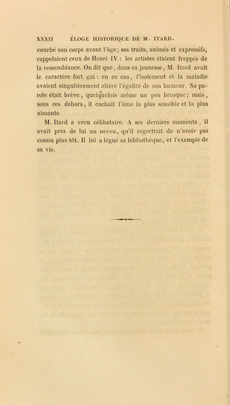 courbé son corps avant l’âge; ses traits, animés et expressifs, rappelaient ceux de Henri IY : les artistes étaient frappés de la ressemblance. On dit que, dans sa jeunesse, M. Itard avait le caractère fort gai: en ce cas, l’isolement et la maladie avaient singulièrement altéré l’égalité de son humeur. Sa pa- role était brève, quelquefois môme un peu brusque ; mais, sous ces dehors, il cachait l’âme la plus sensible et la plus aimante- M. Itard a vécu célibataire. A ses derniers moments , il avait près de lui un neveu, qu’il regrettait de n’avoir pas connu plus tôt. Il lui a légué sa bibliothèque, et l’exemple de sa vie.