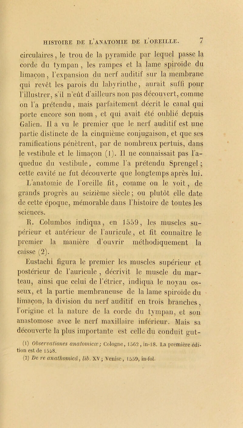 circulaires, le trou cle la pyramide par lequel passe la corde du tympan, les rampes et la lame spiroïde du limaçon, l’expansion du nerf auditif sur la membrane qui revêt les parois du labyrinthe, aurait suffi pour l’illustrer, s’il n’eût d’ailleurs non pas découvert, comme on l’a prétendu, mais parfaitement décrit le canal qui porte encore son nom , et qui avait été oublié depuis Galien. Il a vu le premier que le nerf auditif est une partie distincte de la cinquième conjugaison, et que ses ramifications pénètrent, par de nombreux pertuis, dans le vestibule et le limaçon (1). Il ne connaissait pas l’a- queduc du vestibule, comme l’a prétendu Sprengel ; cette cavité ne fut découverte que longtemps après lui. L’anatomie de l’oreille fit, comme on le voit, de grands progrès au seizième siècle ; ou plutôt elle date de cette époque, mémorable dans l’histoire de toutes les sciences. R. Columbos indiqua, en 1559, les muscles su- périeur et antérieur de l’auricule, et fit connaître le premier la manière d’ouvrir méthodiquement la caisse (2). Eustachi figura le premier les muscles supérieur et postérieur de l’auricule , décrivit le muscle du mar- teau, ainsi que celui de l’étrier, indiqua le noyau os- seux, et la partie membraneuse de la lame spiroïde du limaçon, la division du nerf auditif en trois branches, l’origine et la nature de la corde du tympan, et son anastomose avec le nerf maxillaire inférieur. Mais sa découverte la plus importante est celle du conduit gut- (1) Observaliones anatomicœ; Cologne, 1562, in-18. La première édi- tion est de 1558. (2) De re anathomicâ, lib. XV; Venise, 1559, in-fol.