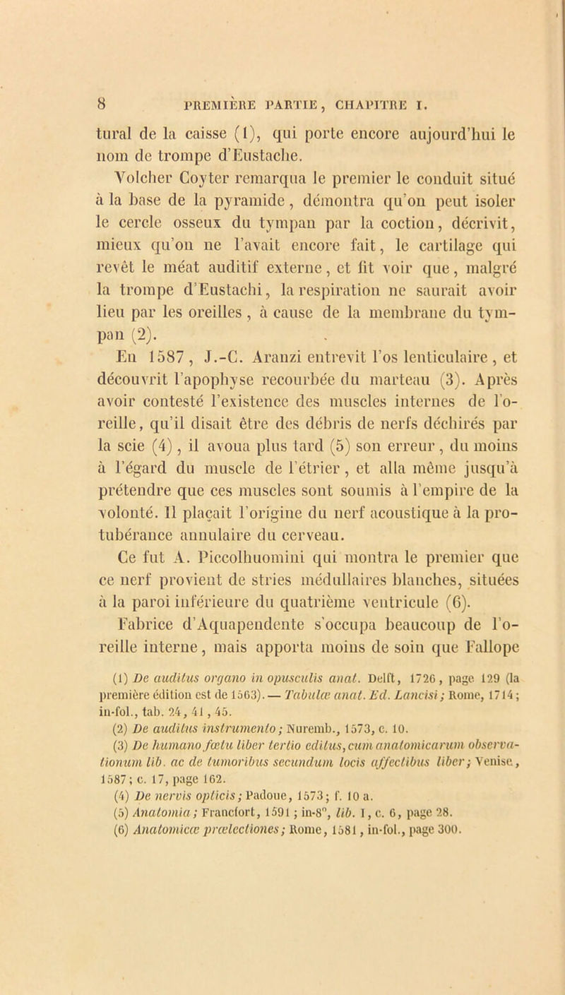 tural de la caisse (1), qui porte encore aujourd’hui le 110m de trompe d’Eustaclie. Volcher Coyter remarqua le premier le conduit situé à la hase de la pyramide, démontra qu’on peut isoler le cercle osseux du tympan par la coction, décrivit, mieux qu’on ne l’avait encore fait, le cartilage qui revêt le méat auditif externe, et lit voir que, malgré la trompe d’Eustachi, la respiration ne saurait avoir lieu par les oreilles , à cause de la membrane du tym- pan (2). En 1587 , J.-G. Aranzi entrevit l’os lenticulaire , et découvrit l’apophyse recourbée du marteau (3). Après avoir contesté l’existence des muscles internes de l’o- reille, qu’il disait être des débris de nerfs déchirés par la scie (4), il avoua plus tard (5) son erreur , du moins à l’égard du muscle de l’étrier, et alla même jusqu’à prétendre que ces muscles sont soumis à l’empire de la volonté. 11 plaçait l’origine du nerf acoustique à la pro- tubérance annulaire du cerveau. Ce fut A. Piccolhuomini qui montra le premier que ce nerf provient de stries médullaires blanches, situées à la paroi inférieure du quatrième ventricule (6). Fabrice d’Aquapeudente s’occupa beaucoup de l’o- reille interne, mais apporta moins de soin que Fallope (1) De auditas organo in opusculis anat. Deift, 1726, page 129 (la première édition est de 1563). — Tabula? anat. Ed. Lancisi; Rome, 1714; in-fol., tab. 24, 41 , 45. (2) De auditas instrumente) ; Nuremb., 1573, e. 10. (3) De humano fœtu liber tertio éditas, cumanatomicaruni observa- tionum lib. ac de tumoribus secundum locis affectibus liber; Venise, 1587; c. 17, page 162. (4) De nervis opticis; Padoue, 1573; I'. 10 a. (5) Anatomia; Francfort, 1591 ; in-8, lib. I, c. 6, page 28. (6) Anatomicœprcelectiones; Rome, 1581, in-fol., page 300.