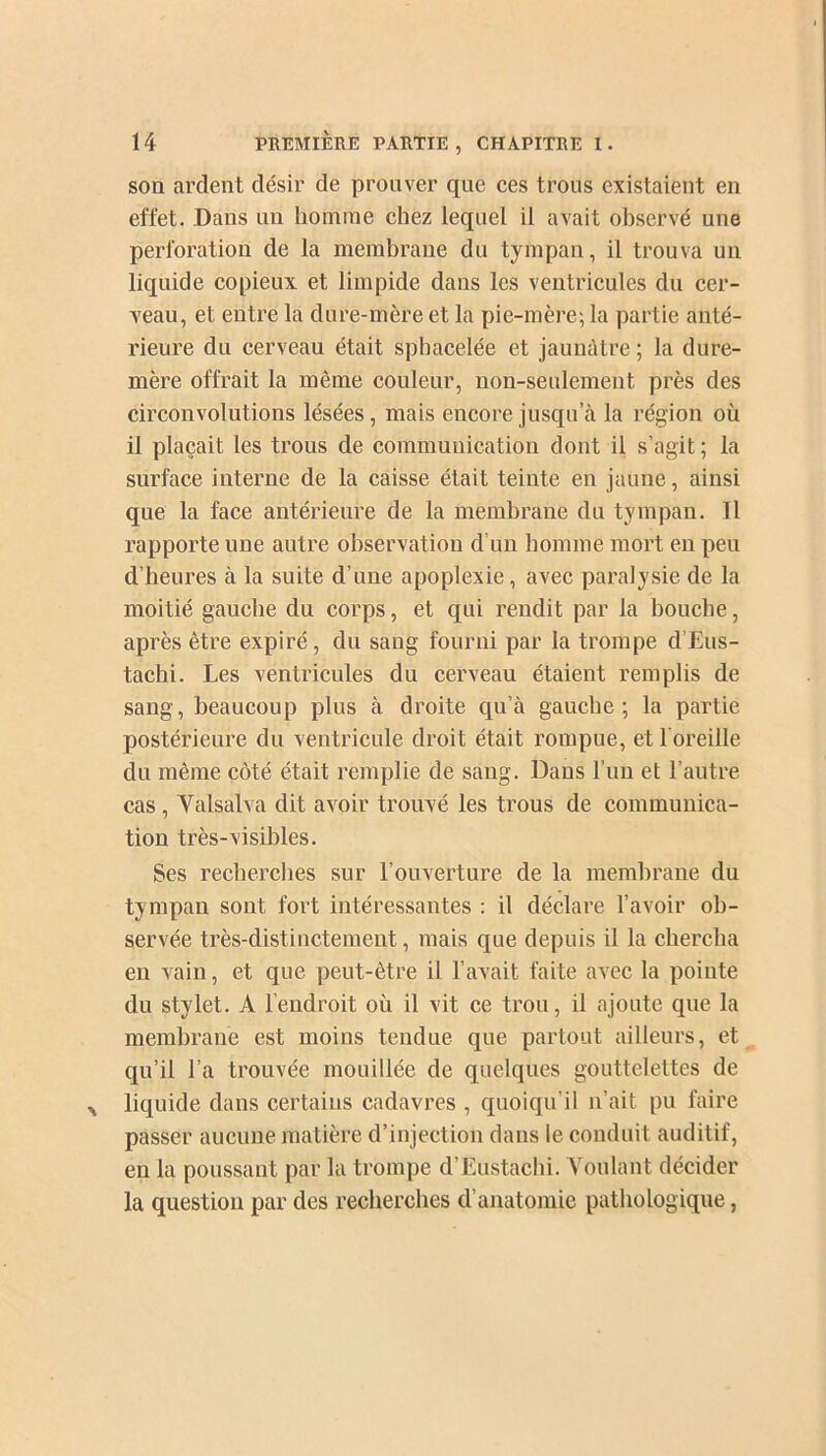 son ardent désir de prouver que ces trous existaient en effet. Dans un homme chez lequel il avait observé une perforation de la membrane du tympan, il trouva un liquide copieux et limpide dans les ventricules du cer- veau, et entre la dure-mère et la pie-mère; la partie anté- rieure du cerveau était sphacelée et jaunâtre ; la dure- mère offrait la même couleur, non-seulement près des circonvolutions lésées, mais encore jusqu’il la région où il plaçait les trous de communication dont il s’agit ; la surface interne de la caisse était teinte en jaune, ainsi que la face antérieure de la membrane du tympan. Il rapporte une autre observation d’un homme mort en peu d’heures à la suite d’une apoplexie, avec paralysie de la moitié gauche du corps, et qui rendit par la bouche, après être expiré, du sang fourni par la trompe d’Eus- tachi. Les ventricules du cerveau étaient remplis de sang, beaucoup plus à droite qu’à gauche; la partie postérieure du ventricule droit était rompue, et l'oreille du même côté était remplie de sang. Dans l’un et l’autre cas, Valsai va dit avoir trouvé les trous de communica- tion très-visibles. Ses recherches sur l’ouverture de la membrane du tympan sont fort intéressantes : il déclare l’avoir ob- servée très-distinctement, mais que depuis il la chercha en vain, et que peut-être il l’avait faite avec la pointe du stylet. A l’endroit où il vit ce trou, il ajoute que la membrane est moins tendue que partout ailleurs, et qu’il l’a trouvée mouillée de quelques gouttelettes de liquide dans certains cadavres , quoiqu’il n’ait pu faire passer aucune matière d’injection dans le conduit auditif, en la poussant par la trompe d’Eustachi. Voulant décider la question par des recherches d’anatomie pathologique,