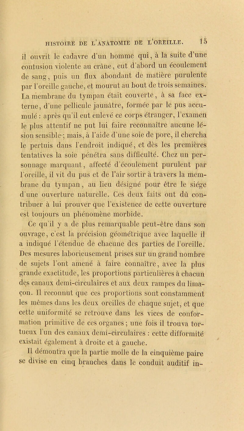 il ouvrit le cadavre d’un homme qui, à la suite d’une contusion violente au crâne, eut d’abord un écoulement de sang, puis un flux abondant de matière purulente par l’oreille gauche, et mourut au bout de trois semaines. La membrane du tympan était couverte, à sa face ex- terne, d’une pellicule jaunâtre, formée par le pus accu- mulé : après qu’il eut enlevé ce corps étranger, l’examen le plus attentif ne put lui faire reconnaître aucune lé- sion sensible’; mais, à l’aide d’une soie de porc, il chercha le pertuis dans l’endroit indiqué, et dès les premières tentatives la soie pénétra sans difficulté. Chez un per- sonnage marquant, affecté d’écoulement purulent par l’oreille, il vit du pus et de l’air sortir à travers la mem- brane du tympan, au lieu désigné pour être le siège d’une ouverture naturelle. Ces deux faits ont dû con- tribuer à lui prouver que l’existence de cette ouverture est toujours un phénomène morbide. Ce qu’il y a de plus remarquable peut-être dans son ouvrage, c’est la précision géométrique avec laquelle il a indiqué l’étendue de chacune des parties de l’oreille. Des mesures laborieusement prises sur un grand nombre de sujets l’ont amené à faire connaître, avec la plus grande exactitude, les proportions particulières à chacun des canaux demi-circulaires et aux deux rampes du lima- çon. Il reconnut que ces proportions sont constamment les mêmes dans les deux oreilles de chaque sujet, et que cette uniformité se retrouve dans les vices de confor- mation primitive de ces organes ; une fois il trouva tor- tueux l’un des canaux demi-circulaires : cette difformité existait également à droite et à gauche. 11 démontra que la partie molle de la cinquième paire se divise en cinq branches dans le conduit auditif in-