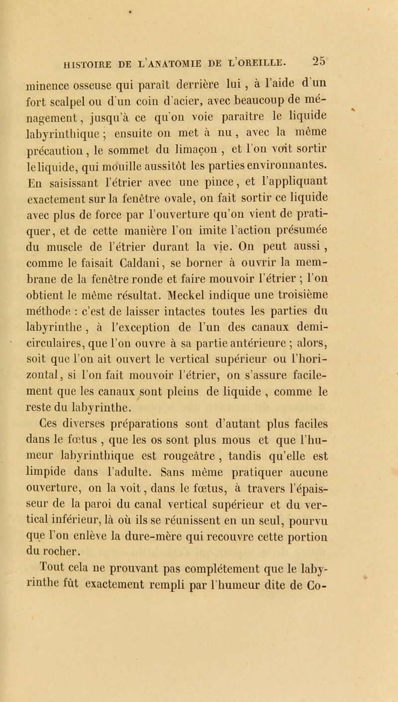 minence osseuse qui paraît derrière lui , à l’aide d un fort scalpel ou d’un coin d'acier, avec beaucoup de mé- nagement, jusqu’à ce qu'on voie paraître le liquide labyrinthique ; ensuite on met à nu, avec la même précaution , le sommet du limaçon , et 1 on voit sortir le liquide, qui mouille aussitôt les parties environnantes. En saisissant l’étrier avec une pince, et l’appliquant exactement sur la fenêtre ovale, on fait sortir ce liquide avec plus de force par l’ouverture qu’on vient de prati- quer, et de cette manière l’on imite l’action présumée du muscle de l’étrier durant la vie. On peut aussi, comme le faisait Caldani, se borner à ouvrir la mem- brane de la fenêtre ronde et faire mouvoir l’étrier ; l’on obtient le même résultat. Meckel indique une troisième méthode : c’est de laisser intactes toutes les parties du labyrinthe , à l’exception de l’un des canaux demi- circulaires, que l’on ouvre à sa partie antérieure ; alors, soit que l’on ait ouvert le vertical supérieur ou l’hori- zontal , si l’on fait mouvoir l’étrier, on s’assure facile- ment que les canaux sont pleins de liquide , comme le reste du labyrinthe. Ces diverses préparations sont d’autant plus faciles dans le fœtus , que les os sont plus mous et que l’hu- meur labyrinthique est rougeâtre , tandis qu’elle est limpide dans l’adulte. Sans même pratiquer aucune ouverture, on la voit, dans le fœtus, à travers l’épais- seur de la paroi du canal vertical supérieur et du ver- tical inférieur, là où ils se réunissent en un seul, pourvu que l’on enlève la dure-mère qui recouvre cette portion du rocher. Tout cela ne prouvant pas complètement que le laby- rinthe fût exactement rempli par l’humeur dite de Co-