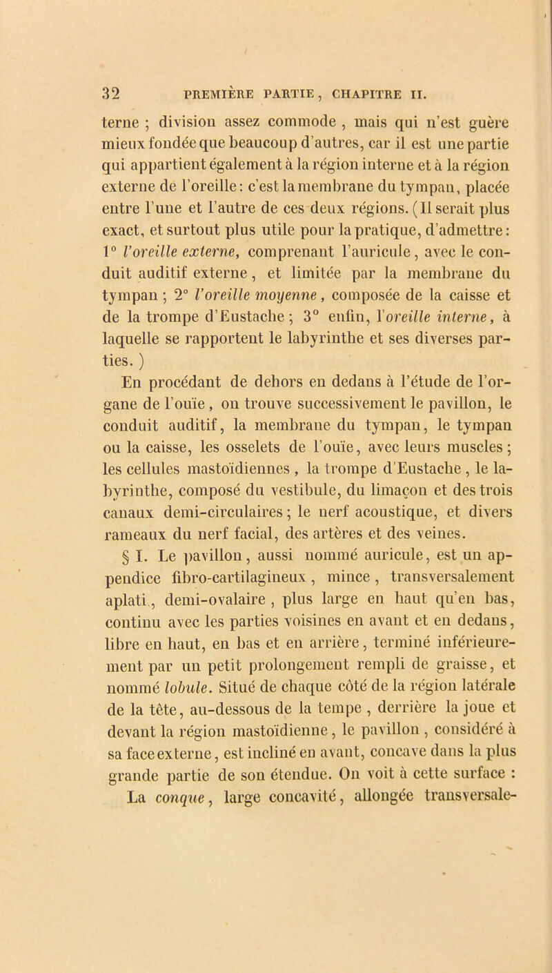 terne ; division assez commode , mais qui n’est guère mieux fondée que beaucoup d’autres, car il est une partie qui appartient également à la région interne et à la région externe de l’oreille: c’est la membrane du tympan, placée entre l’une et l’autre de ces deux régions. (11 serait plus exact, et surtout plus utile pour la pratique, d’admettre: 1° l’oreille externe, comprenant l’auricule, avec le con- duit auditif externe, et limitée par la membrane du tympan ; 2° l’oreille moyenne , composée de la caisse et de la trompe d’Eustache ; 3° enfin, Y oreille interne, à laquelle se rapportent le labyrinthe et ses diverses par- ties. ) En procédant de dehors eu dedans à l’étude de l’or- gane de l’ouïe, on trouve successivement le pavillon, le conduit auditif, la membrane du tympan, le tympan ou la caisse, les osselets de l’ouïe, avec leurs muscles; les cellules mastoïdiennes , la trompe d’Eustache , le la- byrinthe, composé du vestibule, du limaçon et des trois canaux demi-circulaires ; le nerf acoustique, et divers rameaux du nerf facial, des artères et des veines. § I. Le pavillon, aussi nommé auricule, est un ap- pendice fibro-cartilagineux , mince , transversalement aplati, demi-ovalaire, plus large en haut qu’en bas, continu avec les parties voisines en avant et en dedans, libre en haut, en bas et en arrière, terminé inférieure- ment par un petit prolongement rempli de graisse, et nommé lobule. Situé de chaque côté de la région latérale de la tète, au-dessous de la tempe , derrière la joue et devant la région mastoïdienne, le pavillon , considéré a sa face externe, est incliné en avant, concave dans la plus grande partie de son étendue. On voit à cette surface : La conque, large concavité, allongée transversale-