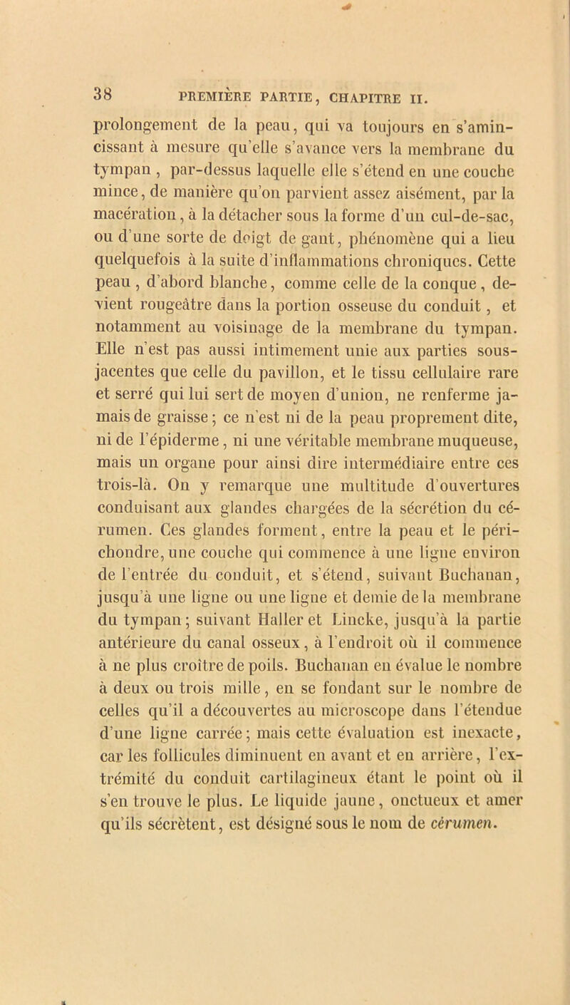 prolongement de la peau, qui va toujours en s’amin- cissant a mesure qu elle s’avance vers la membrane du tympan , par-dessus laquelle elle s’étend en une couche mince, de manière qu’on parvient assez aisément, par la macération, à la détacher sous la forme d’un cul-de-sac, ou d’une sorte de doigt de gant, phénomène qui a lieu quelquefois à la suite d’inflammations chroniques. Cette peau , d’abord blanche, connue celle de la conque, de- vient rougeâtre dans la portion osseuse du conduit, et notamment au voisinage de la membrane du tympan. Elle n’est pas aussi intimement unie aux parties sous- jacentes que celle du pavillon, et le tissu cellulaire rare et serré qui lui sert de moyen d’union, ne renferme ja- mais de graisse ; ce n’est ni de la peau proprement dite, ni de l’épiderme, ni une véritable membrane muqueuse, mais un organe pour ainsi dire intermédiaire entre ces trois-là. On y remarque une multitude d’ouvertures conduisant aux glandes chargées de la sécrétion du cé- rumen. Ces glandes forment, entre la peau et le péri- chondre,une couche qui commence à une ligne environ de l’entrée du conduit, et s’étend, suivant Buchanan, jusqu’à une ligne ou une ligne et demie delà membrane du tympan; suivant Haller et Lincke, jusqu’à la partie antérieure du canal osseux, à l’endroit où il commence à ne plus croître de poils. Buchanan eu évalue le nombre à deux ou trois mille, en se fondant sur le nombre de celles qu’il a découvertes au microscope dans l’étendue d’une ligne carrée; mais cette évaluation est inexacte, car les follicules diminuent en avant et en arrière, l’ex- trémité du conduit cartilagineux étant le point où il s’en trouve le plus. Le liquide jaune, onctueux et amer qu’ils sécrètent, est désigné sous le nom de cérumen.