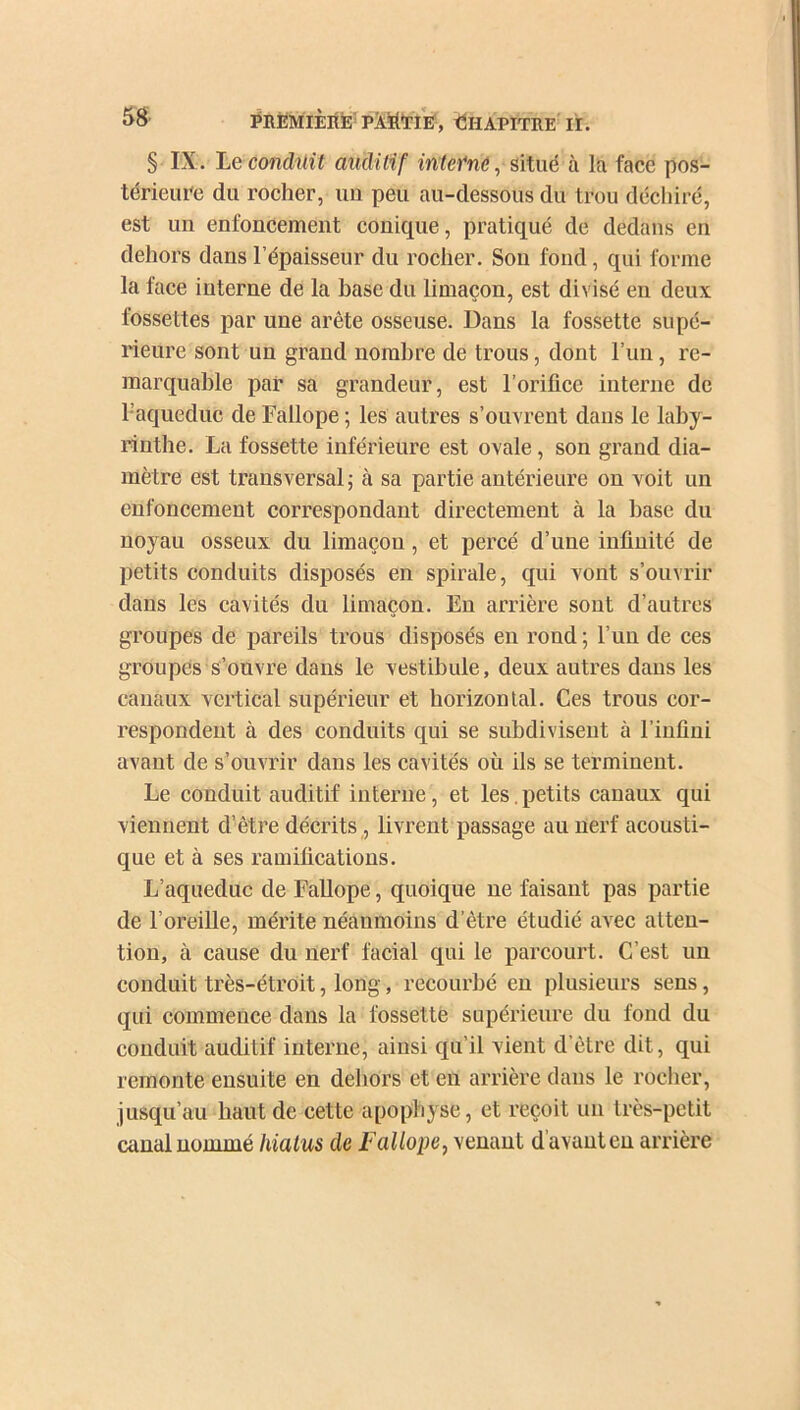 § IX. Léconduit auditif interne, situé à la face pos- térieure du rocher, un peu au-dessous du trou déchiré, est un enfoncement conique, pratiqué de dedans en dehors dans l’épaisseur du rocher. Sou fond, qui formé la face interne de la hase du limaçon, est divisé en deux fossettes par une arête osseuse. Dans la fossette supé- rieure sont un grand nombre de trous, dont l’un, re- marquable par sa grandeur, est l’orifice interne de l’aqueduc de Fallope ; les autres s’ouvrent dans le laby- rinthe. La fossette inférieure est ovale, son grand dia- mètre est transversal ; à sa partie antérieure on voit un enfoncement correspondant directement à la hase du noyau osseux du limaçon, et percé d’une infinité de petits conduits disposés en spirale, qui vont s’ouvrir dans les cavités du limaçon. En arrière sont d’autres groupes de pareils trous disposés en rond ; l’un de ces groupes s’ouvre dans le vestibule, deux autres dans les canaux vertical supérieur et horizontal. Ces trous cor- respondent à des conduits qui se subdivisent à l’infini avant de s’ouvrir dans les cavités où ils se terminent. Le conduit auditif interne, et les. petits canaux qui viennent d’être décrits, livrent passage au nerf acousti- que et à ses ramifications. L’aqueduc de Fallope, quoique ne faisant pas partie de l’oreille, mérite néanmoins d’être étudié avec atten- tion, à cause du nerf facial qui le parcourt. C’est un conduit très-étroit, long, recourbé en plusieurs sens, qui commence dans la fossette supérieure du fond du conduit auditif interne, ainsi qu’il vient d’être dit, qui remonte ensuite en dehors et en arrière dans le rocher, jusqu’au haut de cette apophyse, et reçoit un très-petit canal nommé hiatus de Fallope, venant d avant en arrière