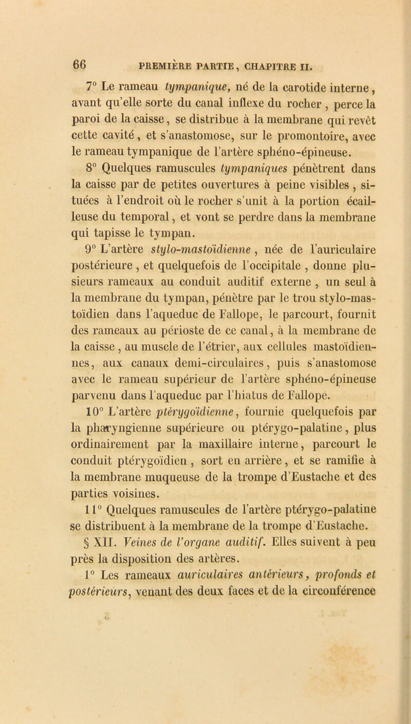 7° Le rameau tympanique, né de la carotide interne, avant qu’elle sorte du canal indexe du rocher , perce la paroi de la caisse, se distribue à la membrane qui revêt cette cavité, et s’anastomose, sur le promontoire, avec le rameau tympanique de l’artère sphéno-épineuse. 8° Quelques ramuscules tympaniques pénètrent dans la caisse par de petites ouvertures à peine visibles , si- tuées à l’endroit où le rocher s’unit à la portion écail- leuse du temporal, et vont se perdre dans la membrane qui tapisse le tympan. 9° L’artère stylo-mastoïdienne , née de l’auriculaire postérieure , et quelquefois de l’occipitale , donne plu- sieurs rameaux au conduit auditif externe , un seul à la membrane du tympan, pénètre par le trou stylo-mas- toïdien dans l’aqueduc de Fallope, le parcourt, fournit des rameaux au périoste de ce canal, à la membrane de la caisse , au muscle de l’étrier, aux cellules mastoïdien- nes, aux canaux demi-circulaires, puis s’anastomose avec le rameau supérieur de l’artère sphéno-épineuse parvenu dans l’aqueduc par l’hiatus de Fallope. 10° L’artère ptèrygoïdienne, fournie quelquefois par la pharyngienne supérieure ou ptérygo-palatine, plus ordinairement par la maxillaire interne, parcourt le conduit ptérygoïdien, sort eu arrière, et se ramifie à la membrane muqueuse de la trompe d’Eustache et des parties voisines. 11° Quelques ramuscules de l’artère ptérygo-palatine se distribuent à la membrane de la trompe d’Eustache. § XII. Veines de l’organe auditif. Elles suivent à peu près la disposition des artères. 1° Les rameaux auriculaires antérieurs, profonds et postérieurs, venant des deux faces et de la circonférence