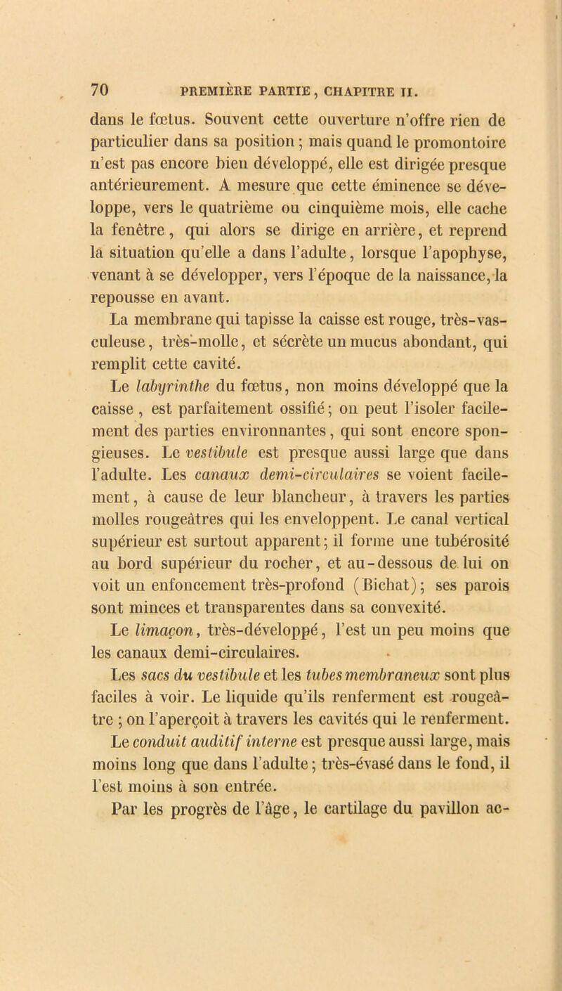 dans le fœtus. Souvent cette ouverture n’offre rien de particulier dans sa position ; mais quand le promontoire n’est pas encore bien développé, elle est dirigée presque antérieurement. A mesure que cette éminence se déve- loppe, vers le quatrième ou cinquième mois, elle cache la fenêtre , qui alors se dirige en arrière, et reprend la situation qu’elle a dans l’adulte, lorsque l’apophyse, venant à se développer, vers l’époque de la naissance, la repousse en avant. La membrane qui tapisse la caisse est rouge, très-vas- culeuse, très-molle, et sécrète un mucus abondant, qui remplit cette cavité. Le labyrinthe du fœtus, non moins développé que la caisse , est parfaitement ossifié ; on peut l’isoler facile- ment des parties environnantes, qui sont encore spon- gieuses. Le vestibule est presque aussi large que dans l’adulte. Les canaux demi-circulaires se voient facile- ment, à cause de leur blancheur, à travers les parties molles rougeâtres qui les enveloppent. Le canal vertical supérieur est surtout apparent ; il forme une tubérosité au bord supérieur du rocher, et au - dessous de lui on voit un enfoncement très-profond (Bicliat); ses parois sont minces et transparentes dans sa convexité. Le limaçon, très-développé, l’est un peu moins que les canaux demi-circulaires. Les sacs du vestibule et les tubes membraneux sont plus faciles à voir. Le liquide qu’ils renferment est rougeâ- tre ; on l’aperçoit à travers les cavités qui le renferment. Le conduit auditif interne est presque aussi large, mais moins long que dans l’adulte ; très-évasé dans le fond, il l’est moins à son entrée. Par les progrès de l’âge, le cartilage du pavillon ac-