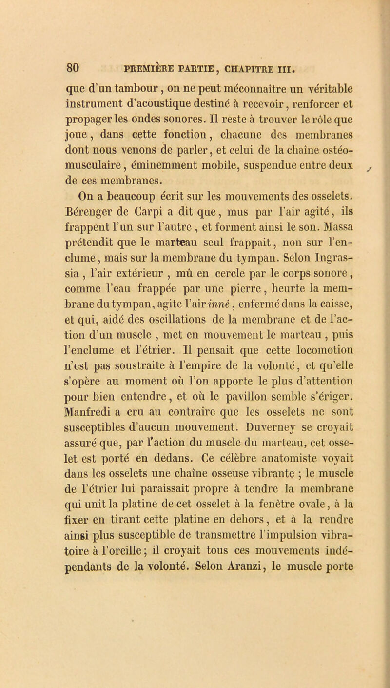 que d’un tambour, on ne peut méconnaître un véritable instrument d’acoustique destiné à recevoir, renforcer et propager les ondes sonores. Il reste à trouver le rôle que joue, dans cette fonction, chacune des membranes dont nous venons de parler, et celui de la chaîne ostéo- musculaire, éminemment mobile, suspendue entre deux de ces membranes. On a beaucoup écrit sur les mouvements des osselets. Bérenger de Carpi a dit que, mus par l’air agité, ils frappent l’un sur l’autre , et forment ainsi le son. Massa prétendit que le marteau seul frappait, non sur l’en- clume, mais sur la membrane du tympan. Selon Ingras- sia , l’air extérieur , mû en cercle par le corps sonore, comme l’eau frappée par une pierre, heurte la mem- brane du tympan, agite l’air inné, enfermé dans la caisse, et qui, aidé des oscillations de la membrane et de l’ac- tion d’un muscle , met en mouvement le marteau , puis l’enclume et l’étrier. Il pensait que cette locomotion n’est pas soustraite à l’empire de la volonté, et qu’elle s’opère au moment où l’on apporte le plus d’attention pour bien entendre, et où le pavillon semble s’ériger. Manfredi a cru au contraire que les osselets ne sont susceptibles d’aucun mouvement. Duverney se croyait assuré que, par l’action du muscle du marteau, cet osse- let est porté en dedans. Ce célèbre anatomiste voyait dans les osselets une chaîne osseuse vibrante ; le muscle de l’étrier lui paraissait propre à tendre la membrane qui unit la platine de cet osselet cà la fenêtre ovale, à la fixer en tirant cette platine en dehors, et cà la rendre ainsi plus susceptible de transmettre l’impulsion vibra- toire à l’oreille ; il croyait tous ces mouvements indé- pendants de la volonté. Selon Aranzi, le muscle porte