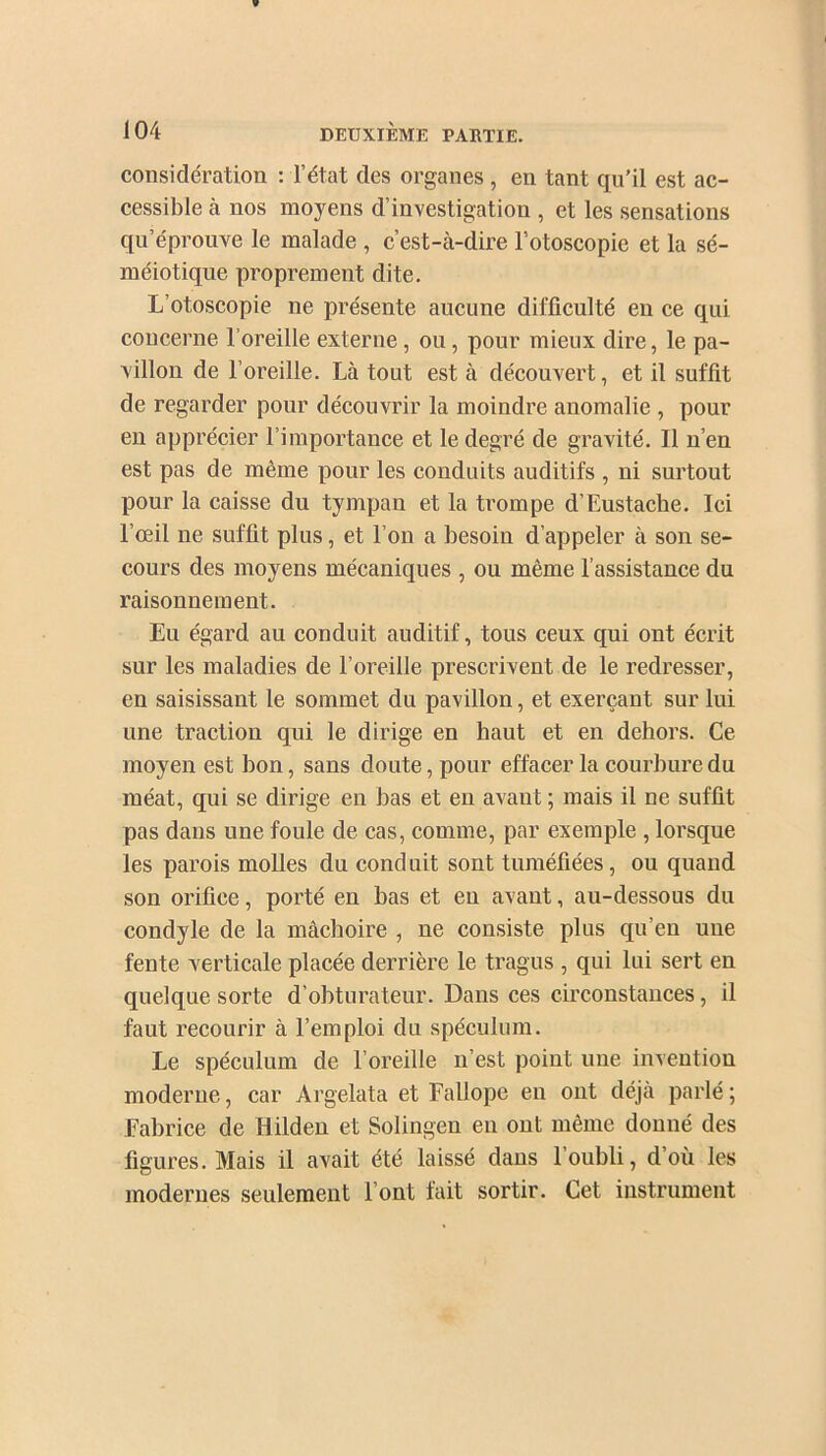 considération : l’état des organes , en tant qu’il est ac- cessible à nos moyens d’investigation , et les sensations qu’éprouve le malade , c’est-à-dire l’otoscopie et la sé- méiotique proprement dite. L’otoscopie ne présente aucune difficulté en ce qui concerne l’oreille externe, ou, pour mieux dire, le pa- villon de l’oreille. Là tout est à découvert, et il suffit de regarder pour découvrir la moindre anomalie , pour en apprécier l’importance et le degré de gravité. Il n’en est pas de même pour les conduits auditifs , ni surtout pour la caisse du tympan et la trompe d’Eustache. Ici l’œil ne suffit plus, et l’on a besoin d’appeler à son se- cours des moyens mécaniques , ou même l’assistance du raisonnement. Eu égard au conduit auditif, tous ceux qui ont écrit sur les maladies de l’oreille prescrivent de le redresser, en saisissant le sommet du pavillon, et exerçant sur lui une traction qui le dirige en haut et en dehors. Ce moyen est hon, sans doute, pour effacer la courbure du méat, qui se dirige en bas et en avant ; mais il ne suffit pas dans une foule de cas, comme, par exemple , lorsque les parois molles du cond uit sont tuméfiées, ou quand son orifice, porté en bas et eu avant, au-dessous du condyle de la mâchoire , ne consiste plus qu’en une fente verticale placée derrière le tragus , qui lui sert en quelque sorte d’obturateur. Dans ces circonstances, il faut recourir à l’emploi du spéculum. Le spéculum de l’oreille n’est point une invention moderne, car Argelata et Fallope en ont déjà parlé ; Fabrice de Hilden et Solingen eu ont même donné des figures. Mais il avait été laissé dans l’oubli, d’où les modernes seulement l’ont fait sortir. Cet instrument