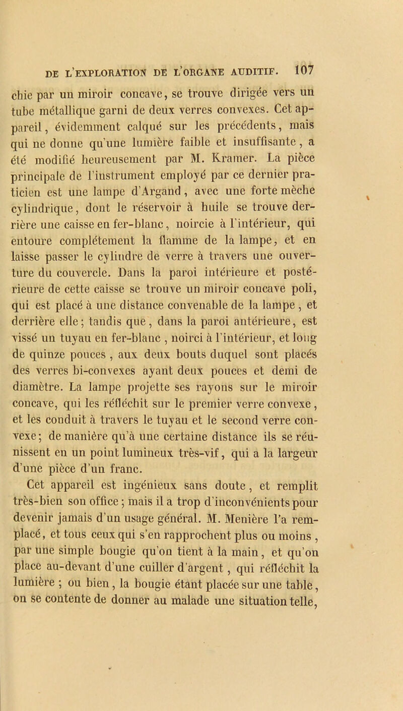 chie par un miroir concave, se trouve dirigée vers un tube métallique garni de deux verres convexes. Cet ap- pareil , évidemment calqué sur les précédents, mais qui ne donne qu’une lumière faible et insuffisante, a été modifié heureusement par M. Kramer. La pièce principale de l’instrument employé par ce dernier pra- ticien est une lampe d’Argand, avec une forte mèche cylindrique, dont le réservoir à huile se trouve der- rière une caisse en fer-blanc, noircie à l’intérieur, qui entoure complètement la flamme de la lampe, et en laisse passer le cylindre de verre à travers une ouver- ture du couvercle. Dans la paroi intérieure et posté- rieure de cette caisse se trouve un miroir concave poli, qui est placé à une distance convenable de la lampe , et derrière elle; tandis que, dans la paroi antérieure, est vissé un tuyau en fer-blanc , noirci à l’intérieur, et long de quinze pouces , aux deux bouts duquel sont placés des verres bi-convexes ayant deux pouces et demi de diamètre. La lampe projette ses rayons sur le miroir concave, qui les réfléchit sur le premier verre convexe , et les conduit à travers le tuyau et le second verre con- vexe; de manière qu’à une certaine distance ils se réu- nissent en un point lumineux très-vif, qui a la largeur d’une pièce d’un franc. Cet appareil est ingénieux sans doute, et remplit très-bien sou office ; mais il a trop d’inconvénients pour devenir jamais d’un usage général. M. Menière l’a rem- placé , et tous ceux qui s’en rapprochent plus ou moins , par une simple bougie qu’on tient à la main, et qu’on place au-devant d’une cuiller d’argent, qui réfléchit la lumière ; ou bien, la bougie étant placée sur une table, on se contente de donner au malade une situation telle,