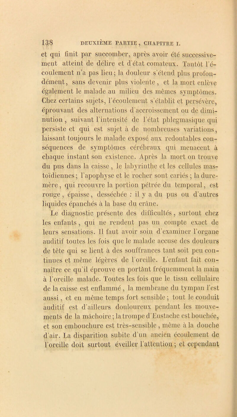 et qui finit par succomber, après avoir été successive- ment atteint de délire et d’état comateux. Tantôt l’é- coulement n’a pas lieu; la douleur s’étend plus profon- dément, sans devenir plus violente , et la mort enlève également le malade au milieu des mêmes symptômes. Chez certains sujets, l’écoulement s’établit et persévère, éprouvant des alternations d’accroissement ou de dimi- nution , suivant l’intensité de l’état phlegmasique qui persiste et qui est sujet à de nombreuses variations, laissant toujours le malade exposé aux redoutables con- séquences de symptômes cérébraux qui menacent à chaque instant son existence. Après la mort on trouve du pus dans la caisse , le labyrinthe et les cellules mas- toïdiennes; l’apophyse et le rocher sont cariés ; la dure- mère , qui recouvre la portion pétrée du temporal, est rouge , épaisse, desséchée : il y a du pus ou d’autres liquides épanchés à la hase du crâne. Le diagnostic présente des difficultés, surtout chez les enfants, qui ne rendent pas un compte exact de leurs sensations. Il faut avoir soin d’examiner l’organe auditif toutes les fois que le malade accuse des douleurs de tète qui se lient à des souffrances tant soit peu con- tinues et même légères de l’oreille. L’enfant fait con- naître ce qu’il éprouve en portânt fréquemment la main à l’oreille malade. Toutes les fois que le tissu cellulaire de la caisse est enflammé , la membrane du tympan l’est aussi, et en même temps fort sensible ; tout le conduit auditif est d’ailleurs douloureux pendant les mouve- ments de la mâchoire; la trompe d’Eustache est bouchée, et son embouchure est très-sensible, même à la douche d’air. La disparition subite d’un ancien écoulement de l’oreille doit surtout éveiller l'attention ; et cependant