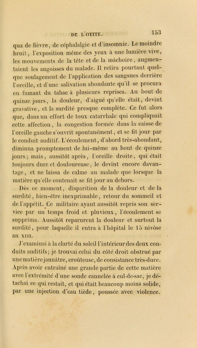 DE L OTITE. qua de fièvre, de céphalalgie et d’insomnie. Le moindre bruit, l'exposition même des yeux a une lumière vive, les mouvements de la tète et de la mâchoire, augmen- taient les angoisses du malade. Il retira pourtant quel- que soulagement de l’application des sangsues derrière l’oreille, et d’une salivation abondante qu’il se procura en fumant du tabac à plusieurs reprises. Au bout de quinze jours, la douleur, d’aiguë qu elle était, devint gravative, et la surdité presque complète. Ce fut alors que, dans un effort de toux catarrhale qui compliquait cette affection, la congestion formée dans la caisse de l’oreille gauche s’ouvrit spontanément, et se fit jour par le conduit auditif. L’écoulement, d’abord très-abondant, diminua promptement de lui-même au bout de quinze jours ; mais, aussitôt après, l’oreille droite, qui était toujours dure et douloureuse, le devint encore davan- tage , et ne laissa de calme au malade que lorsque la matière qu’elle contenait se lit jour au dehors. Dès ce moment, disparition de la douleur et de la surdité, bien-être inexprimable, retour du sommeil et de l’appétit. Ce militaire ayant aussitôt repris son ser- vice par un temps froid et pluvieux, l’écoulement se supprima. Aussitôt reparurent la douleur et surtout la surdité, pour laquelle il entra à l’hôpital le 15 nivôse an xiii. J’examinai à la clarté du soleil l’intérieur des deux con- duits auditifs; je trouvai celui du côté droit obstrué par unematière jaunâtre, croûteuse, de consistance très-dure. Après avoir entraîné une grande partie de cette matière avec l’extrémité d’une sonde cannelée à cul-de-sac, je dé- tachai ce qui restait, et qui était beaucoup moins solide, par une injection d’eau tiède, poussée avec violence.