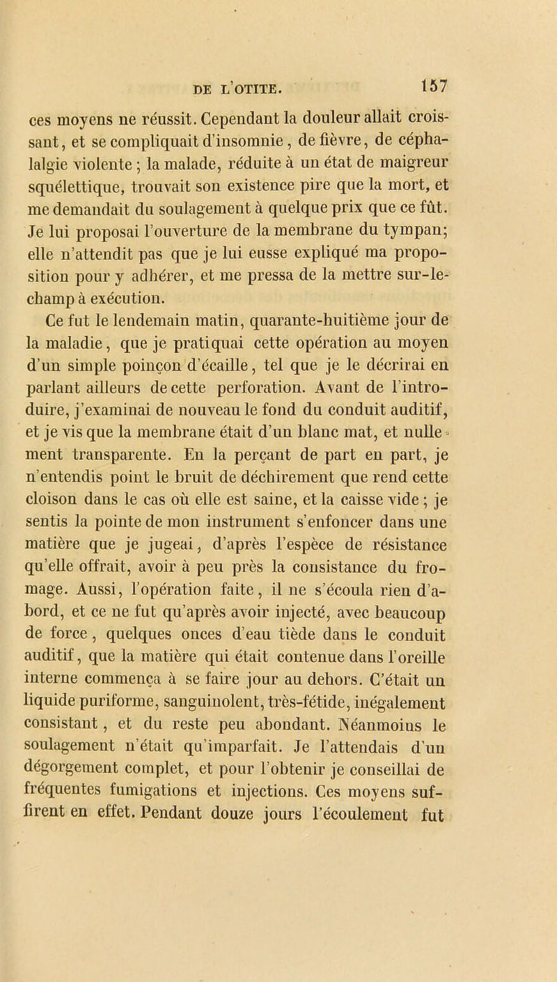 ces moyens ne réussit. Cependant la douleur allait crois- sant, et se compliquait d’insomnie, de fièvre, de cépha- lalgie violente ; la malade, réduite à un état de maigreur squélettique, trouvait son existence pire que la mort, et me demandait du soulagement à quelque prix que ce fût. Je lui proposai l’ouverture de la membrane du tympan; elle n’attendit pas que je lui eusse expliqué ma propo- sition pour y adhérer, et me pressa de la mettre sur-le- champ à exécution. Ce fut le lendemain matin, quarante-huitième jour de la maladie, que je pratiquai cette opération au moyen d’un simple poinçon d’écaille, tel que je le décrirai en parlant ailleurs de cette perforation. Avant de l’intro- duire, j’examinai de nouveau le fond du conduit auditif, et je vis que la membrane était d’un blanc mat, et nulle- ment transparente. En la perçant de part en part, je n’entendis point le bruit de déchirement que rend cette cloison dans le cas où elle est saine, et la caisse vide ; je sentis la pointe de mon instrument s’enfoncer dans une matière que je jugeai, d’après l’espèce de résistance qu’elle offrait, avoir à peu près la consistance du fro- mage. Aussi, l’opération faite, il ne s’écoula rien d’a- bord, et ce ne fut qu’après avoir injecté, avec beaucoup de force, quelques onces d’eau tiède dans le conduit auditif, que la matière qui était contenue dans l’oreille interne commença à se faire jour au dehors. C’était un liquide puriforme, sanguinolent, très-fétide, inégalement consistant, et du reste peu abondant. Néanmoins le soulagement n’était qu’imparfait. Je l’attendais d’un dégorgement complet, et pour l’obtenir je conseillai de fréquentes fumigations et injections. Ces moyens suf- firent en effet. Pendant douze jours l’écoulement fut