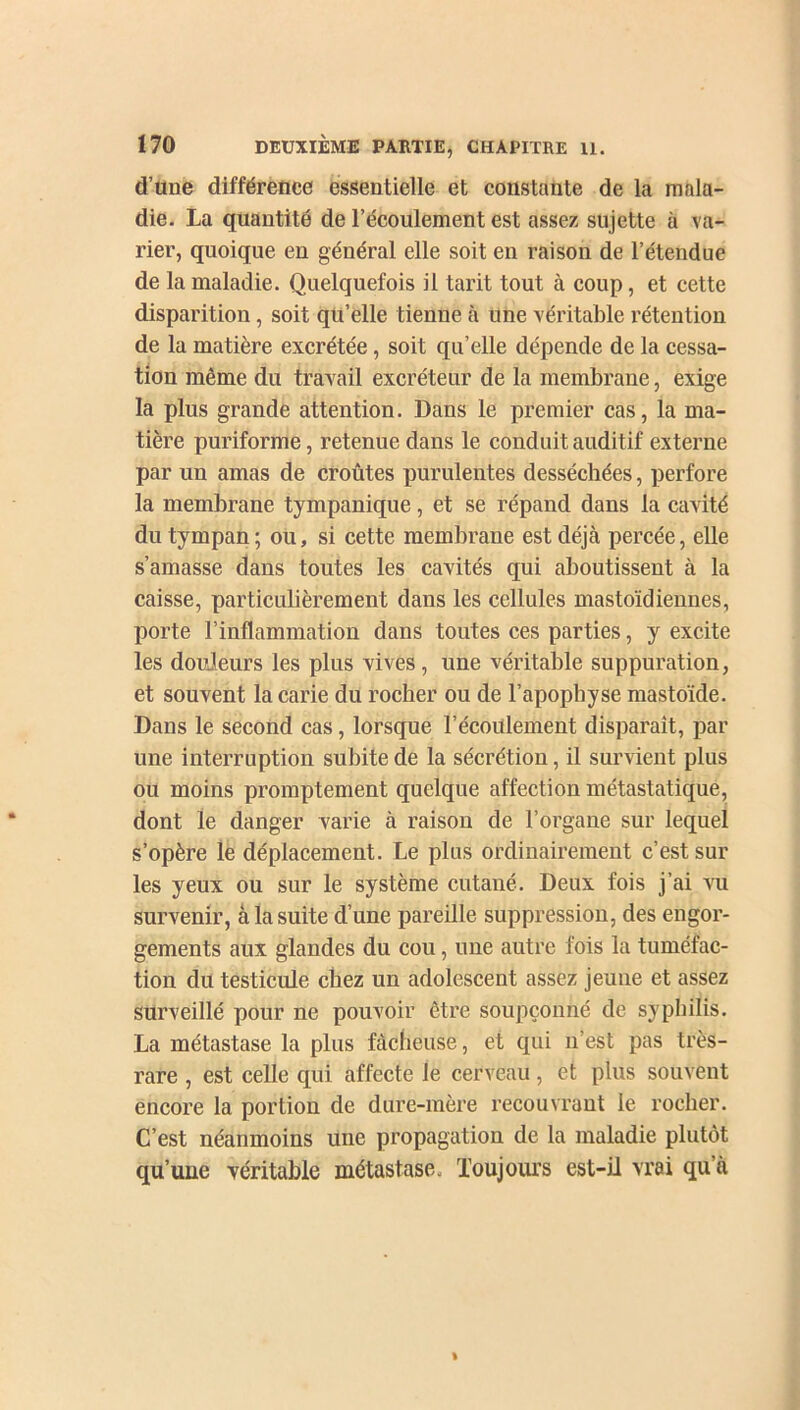 d’une différence essentielle et constante de la mala- die. La quantité de l’écoulement est assez sujette à va- rier, quoique en général elle soit en raison de l’étendue de la maladie. Quelquefois il tarit tout à coup, et cette disparition, soit qu’elle tienne à une véritable rétention de la matière excrétée, soit qu’elle dépende de la cessa- tion même du travail excréteur de la membrane, exige la plus grande attention. Dans le premier cas, la ma- tière puriforme, retenue dans le conduit auditif externe par un amas de croûtes purulentes desséchées, perfore la membrane tympanique, et se répand dans la cavité du tympan; ou, si cette membrane est déjà percée, elle s’amasse dans toutes les cavités qui aboutissent à la caisse, particulièrement dans les cellules mastoïdiennes, porte l’inflammation dans toutes ces parties, y excite les douleurs les plus vives, une véritable suppuration, et souvent la carie du rocher ou de l’apophyse mastoïde. Dans le second cas, lorsque l’écoulement disparaît, par une interruption subite de la sécrétion, il survient plus ou moins promptement quelque affection métastatique, dont le danger varie à raison de l’organe sur lequel s’opère le déplacement. Le plus ordinairement c’est sur les yeux ou sur le système cutané. Deux fois j’ai vu survenir, à la suite d’une pareille suppression, des engor- gements aux glandes du cou, une autre fois la tuméfac- tion du testicule chez un adolescent assez jeune et assez surveillé pour ne pouvoir être soupçonné de syphilis. La métastase la plus fâcheuse, et qui n’est pas très- rare , est celle qui affecte le cerveau, et plus souvent encore la portion de dure-mère recouvrant le rocher. C’est néanmoins une propagation de la maladie plutôt qu’une véritable métastase. Toujours est-il vrai qu’à