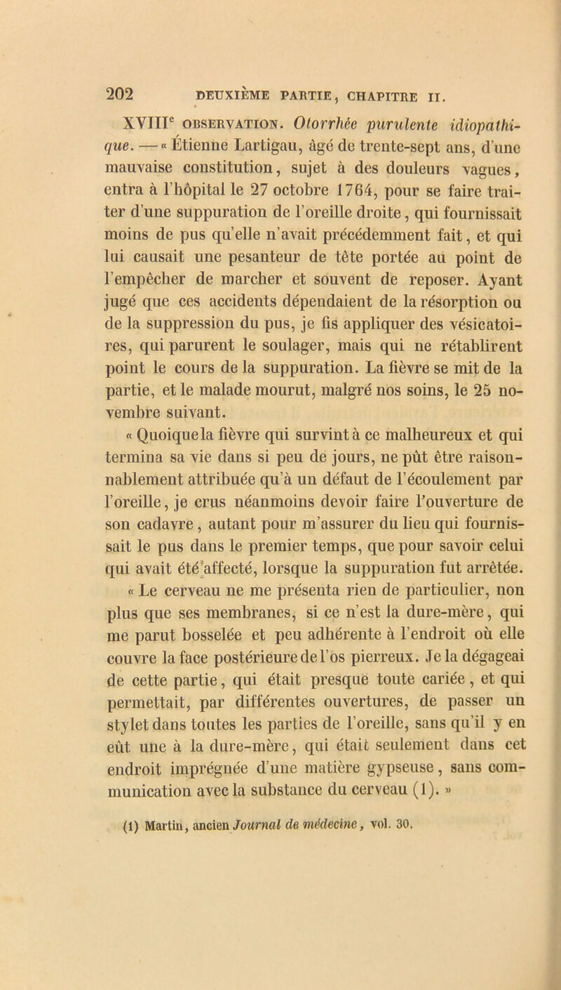 XVIIIe observation. Olorrhêc purulente idiopathi- que. — « Étienne Lartigau, âgé de trente-sept ans, d’une mauvaise constitution, sujet à des douleurs vagues, entra à l’hôpital le 27 octobre 1764, pour se faire trai- ter d’une suppuration de l’oreille droite, qui fournissait moins de pus quelle n’avait précédemment fait, et qui lui causait une pesanteur de tête portée au point de l’empêcher de marcher et souvent de reposer. Ayant jugé que ces accidents dépendaient de la résorption ou de la suppression du pus, je fis appliquer des vésicatoi- res, qui parurent le soulager, mais qui ne rétablirent point le cours de la suppuration. La fièvre se mit de la partie, et le malade mourut, malgré nos soins, le 25 no- vembre suivant. « Quoique la fièvre qui survint à ce malheureux et qui termina sa vie dans si peu de jours, ne pût être raison- nablement attribuée qu’à un défaut de l’écoulement par l’oreille, je crus néanmoins devoir faire l’ouverture de son cadavre, autant pour m’assurer du lieu qui fournis- sait le pus dans le premier temps, que pour savoir celui qui avait été afl'ecté, lorsque la suppuration fut arrêtée. « Le cerveau ne me présenta rien de particulier, non plus que ses membranes, si ce n’est la dure-mère, qui me parut bosselée et peu adhérente à l’endroit où elle couvre la face postérieure de l’os pierreux. Je la dégageai de cette partie, qui était presque toute cariée, et qui permettait, par différentes ouvertures, de passer un stylet dans toutes les parties de l’oreille, sans qu il y en eût. une à la dure-mère, qui était seulement dans cet endroit imprégnée d’une matière gypseuse, sans com- munication avec la substance du cerveau (1). »