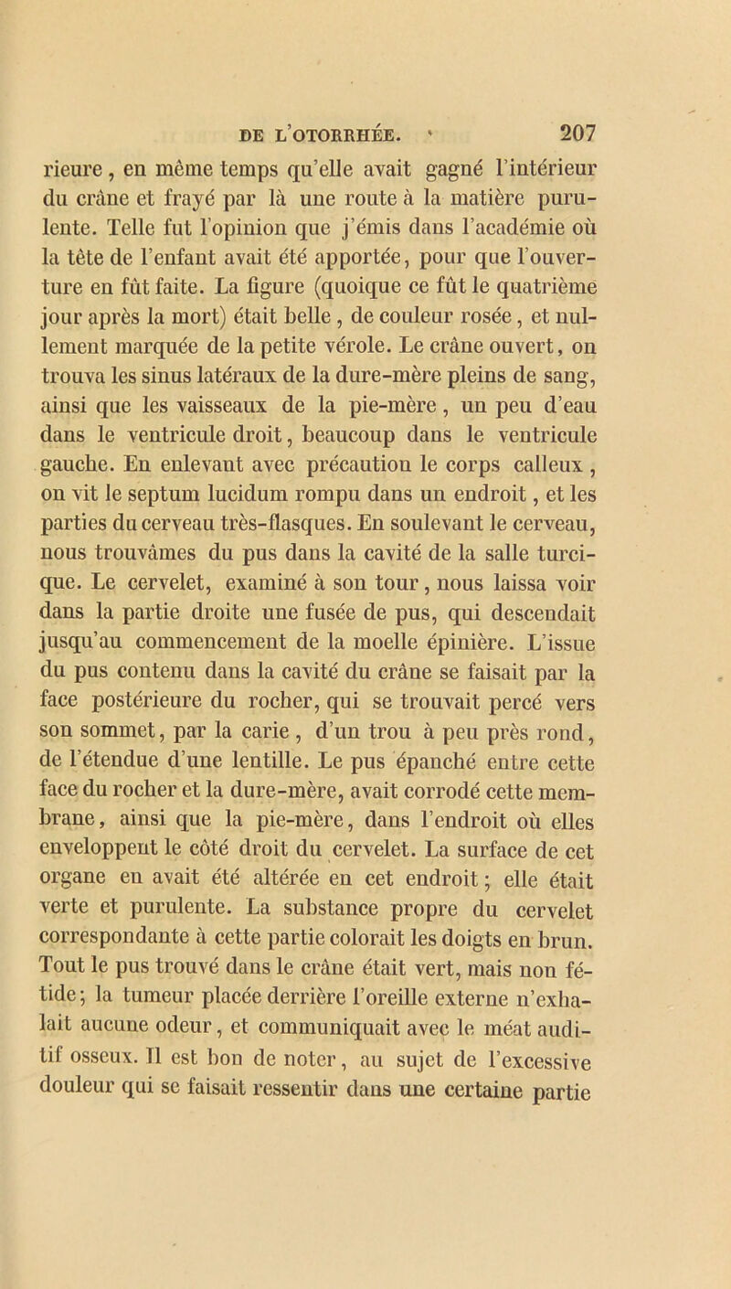 rieure, en même temps qu’elle avait gagné l’intérieur du crâne et frayé par là une route à la matière puru- lente. Telle fut l’opinion que j’émis dans l’académie où la tète de l’enfant avait été apportée, pour que l’ouver- ture en fût faite. La figure (quoique ce fût le quatrième jour après la mort) était belle , de couleur rosée, et nul- lement marquée de la petite vérole. Le crâne ouvert, on trouva les sinus latéraux de la dure-mère pleins de sang, ainsi que les vaisseaux de la pie-mère, un peu d’eau dans le ventricule droit, beaucoup dans le ventricule gauche. En enlevant avec précaution le corps calleux , on vit le septum lucidum rompu dans un endroit, et les parties du cerveau très-flasques. En soulevant le cerveau, nous trouvâmes du pus dans la cavité de la salle turci- que. Le cervelet, examiné à son tour, nous laissa voir dans la partie droite une fusée de pus, qui descendait jusqu’au commencement de la moelle épinière. L’issue du pus contenu dans la cavité du crâne se faisait par la face postérieure du rocher, qui se trouvait percé vers son sommet, par la carie, d’un trou à peu près rond, de l’étendue d’une lentille. Le pus épanché entre cette face du rocher et la dure-mère, avait corrodé cette mem- brane, ainsi que la pie-mère, dans l’endroit où elles enveloppent le côté droit du cervelet. La surface de cet organe en avait été altérée en cet endroit ; elle était verte et purulente. La substance propre du cervelet correspondante à cette partie colorait les doigts en brun. Tout le pus trouvé dans le crâne était vert, mais non fé- tide; la tumeur placée derrière l’oreille externe n’exlia- lait aucune odeur, et communiquait avec le méat audi- tif osseux. 11 est bon de noter, au sujet de l’excessive douleur qui sc faisait ressentir dans une certaine partie