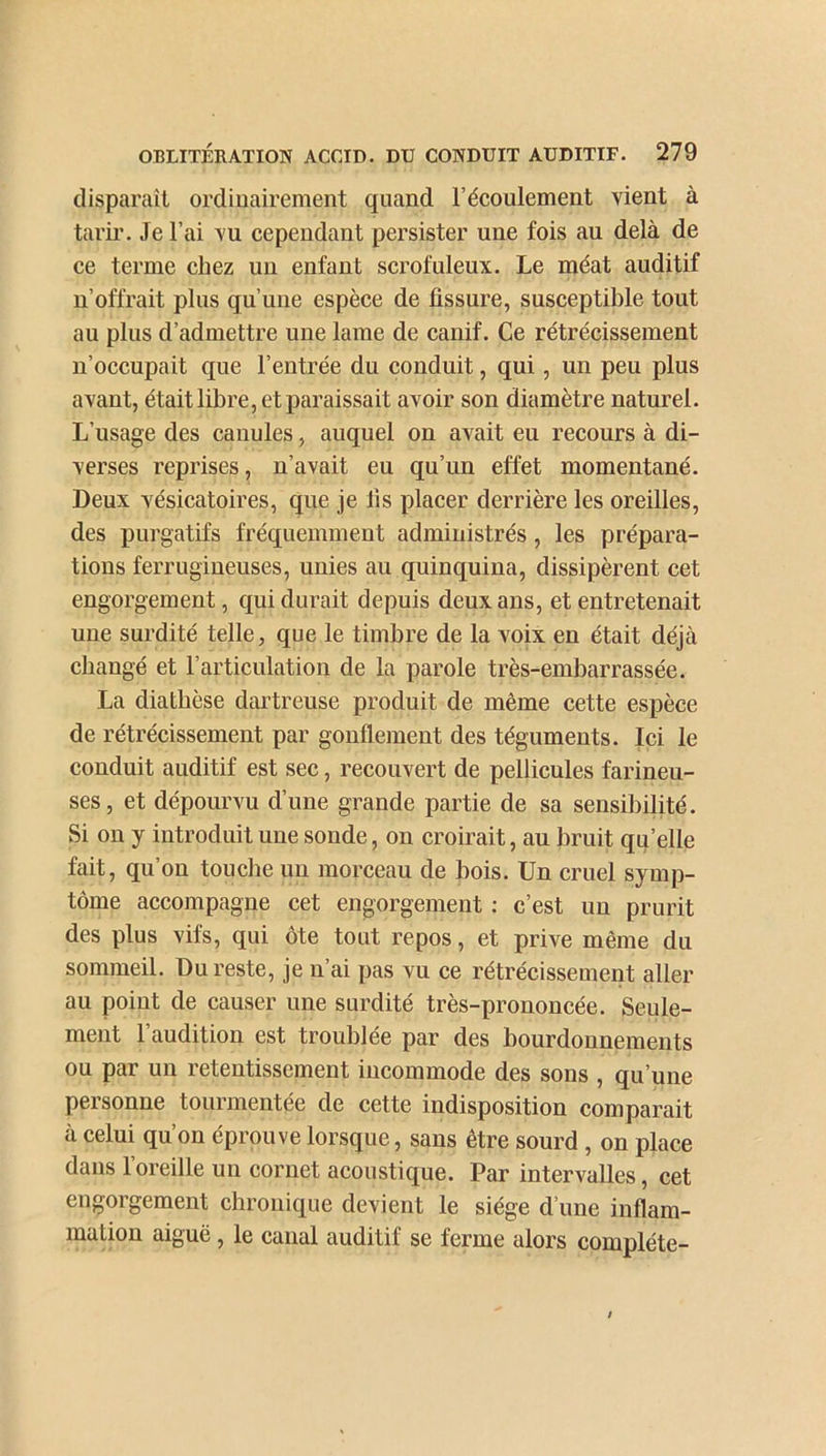 disparaît ordinairement quand l’écoulement vient à tarir. Je l’ai vu cependant persister une fois au delà de ce terme chez un enfant scrofuleux. Le méat auditif n’offrait plus qu’une espèce de fissure, susceptible tout au plus d’admettre une lame de canif. Ce rétrécissement n’occupait que l’entrée du conduit, qui, un peu plus avant, était libre, et paraissait avoir son diamètre naturel. L’usage des canules, auquel on avait eu recours à di- verses reprises, n’avait eu qu’un effet momentané. Deux vésicatoires, que je fis placer derrière les oreilles, des purgatifs fréquemment administrés, les prépara- tions ferrugineuses, unies au quinquina, dissipèrent cet engorgement, qui durait depuis deux ans, et entretenait une surdité telle, que le timbre de la voix en était déjà changé et l’articulation de la parole très-embarrassée. La diathèse dartreuse produit de même cette espèce de rétrécissement par gonflement des téguments. Ici le conduit auditif est sec, recouvert de pellicules farineu- ses, et dépourvu d’une grande partie de sa sensibilité. Si on y introduit une sonde, on croirait, au bruit qu’elle fait, qu’ou touche un morceau de bois. Un cruel symp- tôme accompagne cet engorgement : c’est un prurit des plus vifs, qui ôte tout repos, et prive même du sommeil. Du reste, je n’ai pas vu ce rétrécissement aller au point de causer une surdité très-prononcée. Seule- ment l’audition est troublée par des bourdonnements ou par un retentissement incommode des sons , qu’une personne tourmentée de cette indisposition comparait à celui qu’on éprouve lorsque, sans être sourd , on place dans l’oreille un cornet acoustique. Par intervalles, cet engorgement chronique devient le siège d’une inflam- mation aiguë , le canal auditif se ferme alors complète-