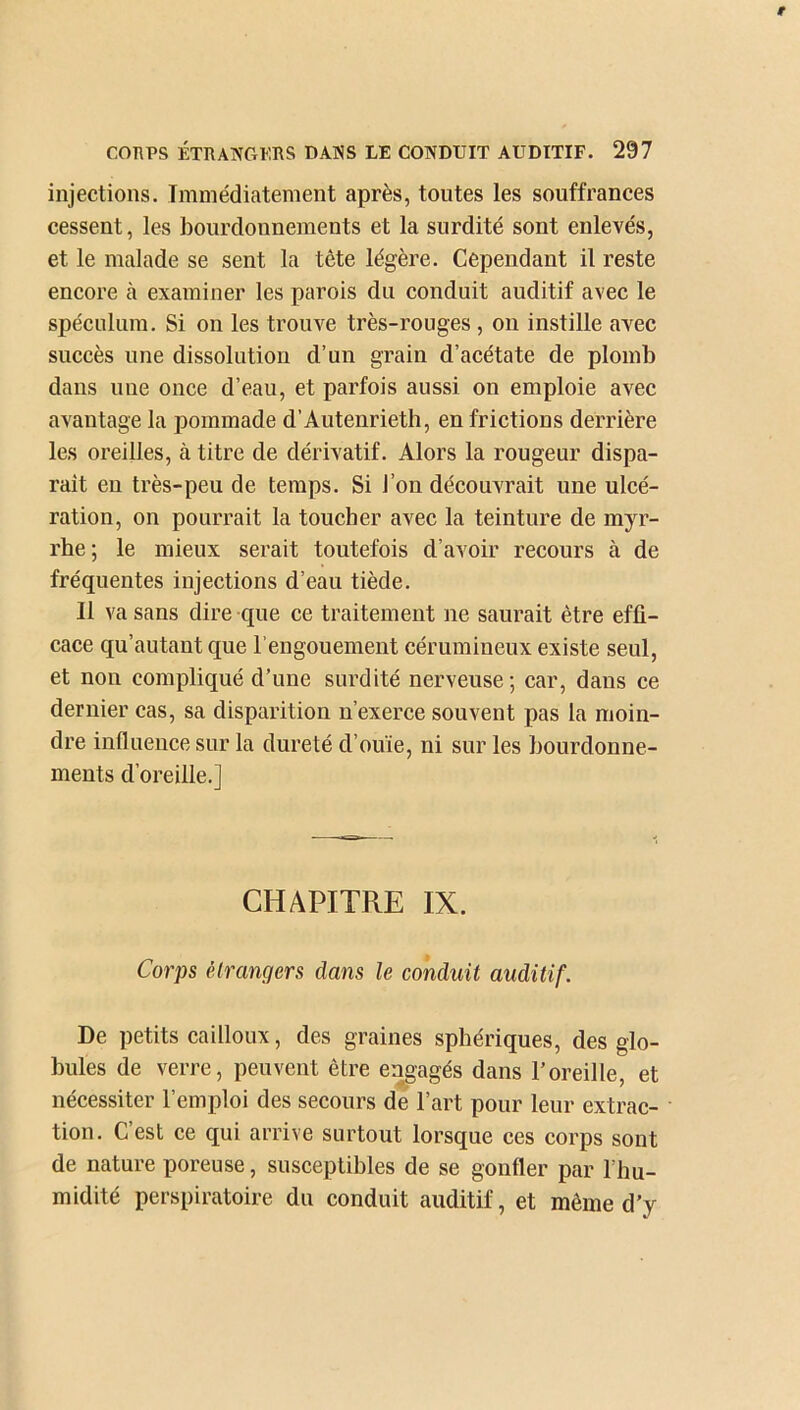 injections. Immédiatement après, toutes les souffrances cessent, les bourdonnements et la surdité sont enlevés, et le malade se sent la tête légère. Cependant il reste encore cà examiner les parois du conduit auditif avec le spéculum. Si on les trouve très-rouges , on instille avec succès une dissolution d’un grain d’acétate de plomb dans une once d’eau, et parfois aussi on emploie avec avantage la pommade d’Autenrieth, en frictions derrière les oreilles, à titre de dérivatif. Alors la rougeur dispa- rait eu très-peu de temps. Si l’on découvrait une ulcé- ration, on pourrait la toucher avec la teinture de myr- rhe; le mieux serait toutefois d’avoir recours à de fréquentes injections d’eau tiède. 11 va sans dire que ce traitement ne saurait être effi- cace qu’autant que l’engouement cérumineux existe seul, et non compliqué d’une surdité nerveuse; car, dans ce dernier cas, sa disparition n’exerce souvent pas la moin- dre influence sur la dureté d’ouïe, ni sur les bourdonne- ments d’oreille.] CHAPITRE IX. Corps étrangers dans le conduit auditif. De petits cailloux, des graines sphériques, des glo- bules de verre, peuvent être engagés dans l’oreille, et nécessiter l’emploi des secours de l’art pour leur extrac- tion. C’est ce qui arrive surtout lorsque ces corps sont de nature poreuse, susceptibles de se gonfler par l’hu- midité perspiratoire du conduit auditif, et même d’y