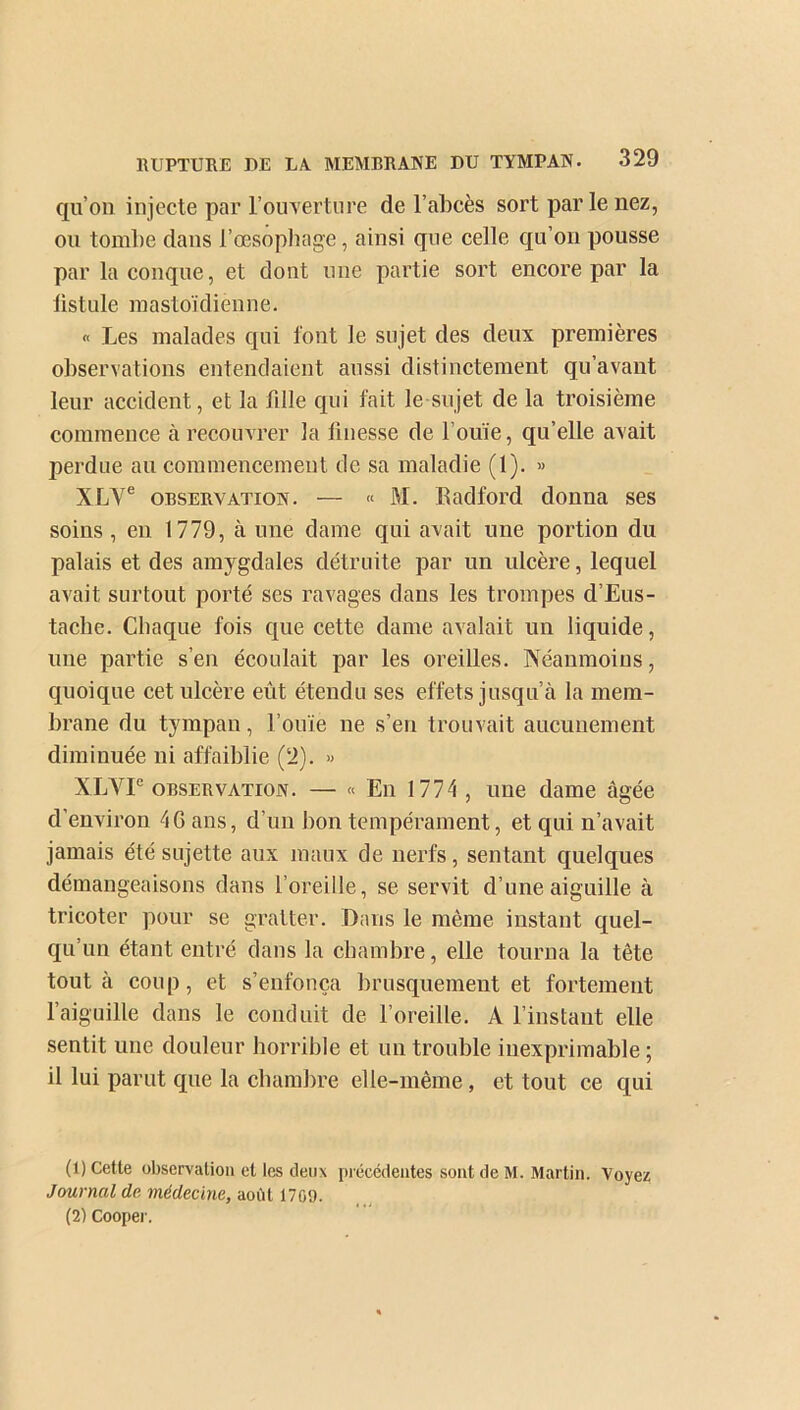 qu’on injecte par l’ouverture de l’abcès sort par le nez, ou tombe dans l’œsophage, ainsi que celle qu’on pousse par la conque, et dont une partie sort encore par la listule mastoïdienne. « Les malades qui font le sujet des deux premières observations entendaient aussi distinctement qu’avant leur accident, et la fdle qui fait le sujet de la troisième commence à recouvrer la finesse de l’ouïe, qu’elle avait perdue au commencement de sa maladie (1). » XLYe observation. — « M. Badford donna ses soins , en 1779, à une dame qui avait une portion du palais et des amygdales détruite par un ulcère, lequel avait surtout porté ses ravages dans les trompes d’Eus- tache. Chaque fois que cette dame avalait un liquide, une partie s’en écoulait par les oreilles. Néanmoins, quoique cet ulcère eut étendu ses effets jusqu’à la mem- brane du tympan, l’ouïe ne s’en trouvait aucunement diminuée ni affaiblie (2). » XLVIe observation. — « En 1774 , une dame âgée d’environ 4G ans, d’un bon tempérament, et qui n’avait jamais été sujette aux maux de nerfs, sentant quelques démangeaisons dans l’oreille, se servit d’une aiguille à tricoter pour se gratter. Dans le même instant quel- qu’un étant entré dans la chambre, elle tourna la tête tout à coup, et s’enfonça brusquement et fortement l’aiguille dans le conduit de l’oreille. A l’instant elle sentit une douleur horrible et un trouble inexprimable ; il lui parut que la chambre elle-même , et tout ce qui (1) Cette observation et les deux précédentes sont de M. Martin. Voyez Journal de médecine, août 1709. (2) Cooper.