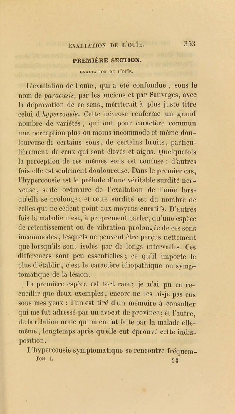 PREMIÈRE SECTION. EXALTATION DE l’OOÏE. L’exaltation de l’ouïe , qui a été confondue , sous le nom de paracusis, par les anciens et par Sauvages, avec la dépravation de ce sens, mériterait à plus juste titre celui d hypercousie. Cette névrose renferme un grand nombre de variétés, qui ont pour caractère commun une perception pins ou moins incommode et même dou- loureuse de certains sons, de certains bruits, particu- lièrement de ceux qui sont élevés et aigus. Quelquefois la perception de ces mêmes sons est confuse ; d’autres fois elle est seulement douloureuse. Dans le premier cas, l’hypercousie est le prélude d’une véritable surdité ner- veuse, suite ordinaire de l’exaltation de l’ouïe lors- qu’elle se prolonge ; et cette surdité est du nombre de celles qui ne cèdent point aux moyens curatifs. D’autres fois la maladie n’est, à proprement parler, qu’une espèce de retentissement ou de vibration prolongée de ces sons incommodes, lesquels ne peuvent être perçus nettement que lorsqu’ils sont isolés par de longs intervalles. Ces différences sont peu essentielles ; ce qu’il importe le plus d’établir, c’est le caractère idiopathique ou symp- tomatique de la lésion. La première espèce est fort rare; je n’ai pu en re- cueillir que deux exemples, encore ne les ai-je pas eus sous mes yeux : l’un est tiré d’un mémoire à consulter qui me fut adressé par un avocat de province; et l’autre, de la relation orale qui m’en fut faite par la malade elle- même , longtemps après quelle eut éprouvé cette indis- position. L’hypercousie symptomatique se rencontre fréquem- TOM. I. 6) Q