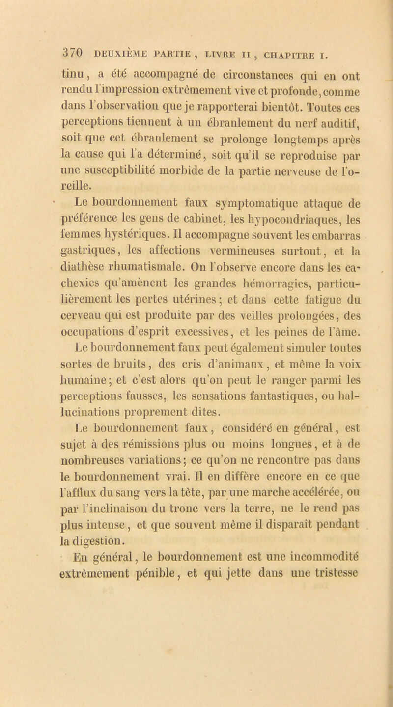 tinu, a été accompagné de circonstances qui en ont rendu l’impression extrêmement vive et profonde, comme dans l’observation que je rapporterai bientôt. Toutes ces perceptions tiennent à un ébranlement du nerf auditif, soit que cet ébranlement se prolonge longtemps après la cause qui l’a déterminé, soit qu’il se reproduise par une susceptibilité morbide de la partie nerveuse de l’o- reille. Le bourdonnement faux symptomatique attaque de préférence les gens de cabinet, les hypocondriaques, les femmes hystériques. Il accompagne souvent les embarras gastriques, les affections vermineuses surtout, et la diathèse rhumatismale. On l’observe encore dans les ca- chexies qu’amènent les grandes hémorragies, particu- lièrement les pertes utérines ; et dans cette fatigue du cerveau qui est produite par des veilles prolongées, des occupations d’esprit excessives, et les peines de l’àme. Le bourdonnement faux peut également simuler toutes sortes de bruits, des cris d’animaux, et même la voix humaine ; et c’est alors qu’on peut le ranger parmi les perceptions fausses, les sensations fantastiques, ou hal- lucinations proprement dites. Le bourdonnement faux, considéré en général, est sujet à des rémissions plus ou moins longues, et à de nombreuses variations ; ce qu’on ne rencontre pas dans le bourdonnement vrai. Il en diffère encore en ce que l’afflux du sang vers la tête, par une marche accélérée, ou par l’inclinaison du tronc vers la terre, ne le rend pas plus intense, et que souvent même il disparaît pendant la digestion. En général, le bourdonnement est une incommodité extrêmement pénible, et qui jette dans une tristesse