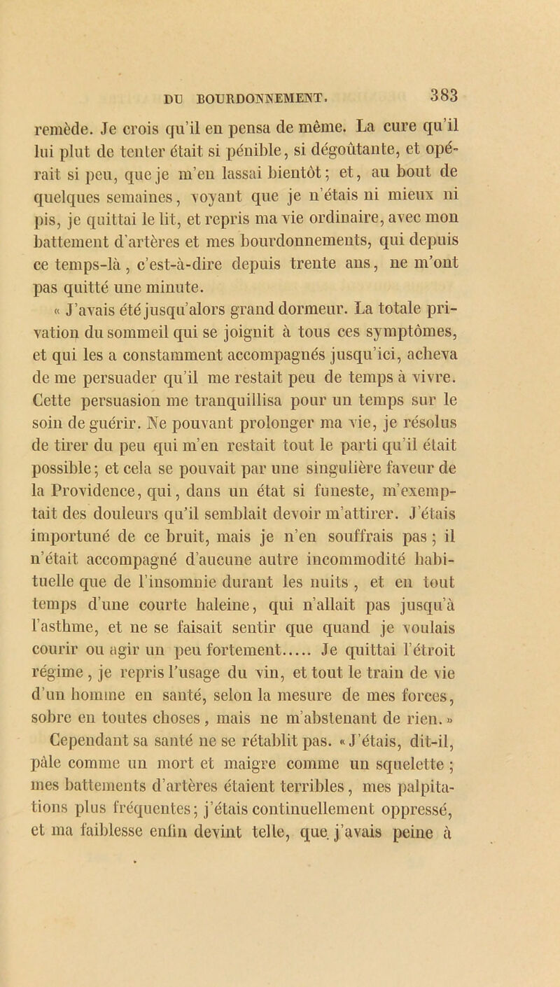 remède. Je crois qu’il eu pensa de même. La cure qu’il lui plut de tenter était si pénible, si dégoûtante, et opé- rait si peu, que je m’eu lassai bientôt; et, au bout de quelques semaines, Noyant que je u’étais ui mieux ni pis, je quittai le lit, et repris ma vie ordinaire, avec mon battement d’artères et mes bourdonnements, qui depuis ce temps-là, c’est-à-dire depuis trente ans, ne m’ont pas quitté une minute. « J’avais été jusqu’alors grand dormeur. La totale pri- vation du sommeil qui se joignit à tous ces symptômes, et qui les a constamment accompagnés jusqu’ici, acheva de me persuader qu’il me restait peu de temps à vivre. Cette persuasion me tranquillisa pour un temps sur le soin de guérir. Ne pouvant prolonger ma vie, je résolus de tirer du peu qui m’en restait tout le parti qu’il était possible ; et cela se pouvait par une singulière faveur de la Providence, qui, dans un état si funeste, m’exemp- tait des douleurs qu’il semblait devoir m’attirer. J’étais importuné de ce bruit, mais je n’en souffrais pas ; il n’était accompagné d’aucune autre incommodité habi- tuelle que de l’insomnie durant les nuits , et en tout temps d’une courte haleine, qui n’allait pas jusqu’à l’asthme, et ne se faisait sentir que quand je voulais courir ou agir un peu fortement Je quittai l’étroit régime , je repris l’usage du vin, et tout le train de vie d’un homme eu santé, selon la mesure de mes forces, sobre en toutes choses , mais ne m’abstenant de rien. » Cependant sa santé ne se rétablit pas. «J’étais, dit-il, pâle comme un mort et maigre comme un squelette ; mes battements d’artères étaient terribles, mes palpita- tions plus fréquentes; j’étais continuellement oppressé, et ma faiblesse enlin devint telle, que j’avais peine à