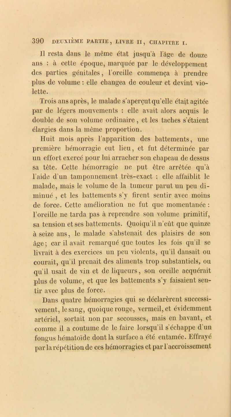 Il resta dans le même état jusqu’à l’âge de douze ans : à cette époque, marquée par le développement des parties génitales, l’oreille commença à prendre plus de volume : elle changea de couleur et devint vio- lette. Trois ans après, le malade s’aperçut qu’elle était agitée par de légers mouvements : elle avait alors acquis le double de son volume ordinaire, et les taches s’étaient élargies dans la même proportion. Huit mois après l’apparition des battements, une première hémorragie eut lieu, et fut déterminée par un effort exercé pour lui arracher son chapeau de dessus sa tête. Cette hémorragie ne put être arrêtée qu’à l’aide d’un tamponnement très-exact : elle affaiblit le malade, mais le volume de la tumeur parut un peu di- minué , et les battements s’y firent sentir avec moins de force. Cette amélioration ne fut que momentanée : l’oreille ne tarda pas à reprendre son volume primitif, sa tension et ses battements. Quoiqu’il n’eùt que quinze à seize ans, le malade s’abstenait des plaisirs de son âge ; car il avait remarqué que toutes les fois qu’il se livrait à des exercices un peu violents, qu’il dansait ou courait, qu’il prenait des aliments trop substantiels, ou qu’il usait de vin et de liqueurs, son oreille acquérait plus de volume, et que les battements s’y faisaient seu- tir avec plus de force. Dans quatre hémorragies qui se déclarèrent successi- vement, le sang, quoique rouge, vermeil, et évidemment artériel, sortait non par secousses, mais en bavant, et comme il a coutume de le faire lorsqu’il s’échappe d’un fongus hématoïde dont la surface a été entamée. Effrayé par la répétition de ces hémorragies et par l’accroissement