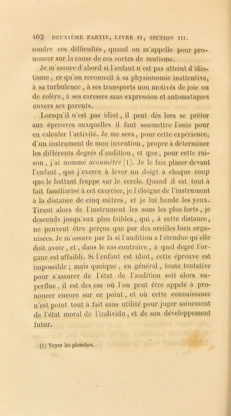 soudre ces difficultés, quand on m’appelle pour pro- noncer sur la cause de ces sortes de mutisme. Je m’assure d’abord si l’enfant n’est pas atteint d’idio- tisme , ce qu’on reconnaît à sa physionomie inattentive, à sa turbulence , à ses transports non motivés de joie ou de colère, à ses caresses sans expression et automatiques envers ses parents. Lorsqu’il n’est pas idiot, il peut dès lors se prêter aux épreuves auxquelles il faut soumettre l’ouïe pour en calculer l’activité. Je me sers , pour cette expérience, d’un instrument de mon invention, propre à déterminer les différents degrés d’audition, et que , pour cette rai- son, j’ai nommé acoumètre (1). Je le fais placer devant l’enfant, que j’exerce à lever un doigt à chaque coup que le battant frappe sur le cercle. Quand il est tout à fait familiarisé à cet exercice, je l'éloigne de l’instrument à la distance de cinq mètres, et je lui bande les yeux. Tirant alors de l’instrument les sons les plus forts , je descends jusqu’aux plus faibles, qui, à cette distance, ne peuvent être perçus que par des oreilles bien orga- nisées. Je m’assure par là si l’audition a l’étendue qu elle doit avoir, et, dans le cas contraire , à quel degré l’or- gane est affaibli. Si l’enfant est idiot, cette épreuve est impossible ; mais quoique , en général, toute tentative pour s’assurer de l’état de l’audition soit alors su- perflue , il est des cas où l’on peut être appelé à pro- noncer encore sur ce point, et où cette connaissance n’est point tout à fait sans utilité pour juger sainement de l’état moral de l’individu, et de son développement futur. (1) Voyez les planches.