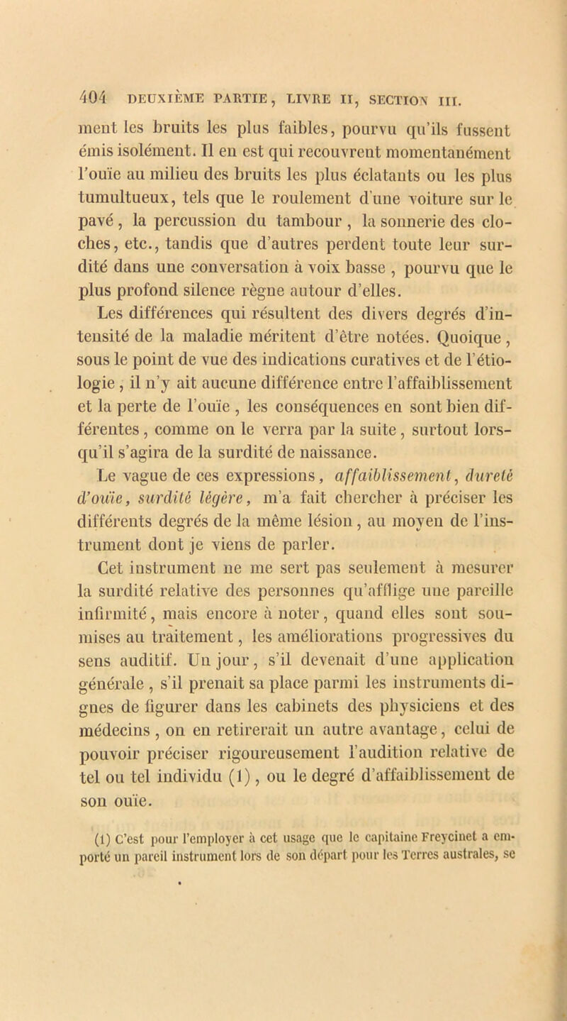 ment les bruits les plus faibles, pourvu qu’ils fussent émis isolément. Il en est qui recouvrent momentanément l’ouïe au milieu des bruits les plus éclatants ou les plus tumultueux, tels que le roulement d’une voiture sur le pavé, la percussion du tambour , la sonnerie des clo- ches, etc., tandis que d’autres perdent toute leur sur- dité dans une conversation à voix basse , pourvu que le plus profond silence règne autour d’elles. Les différences qui résultent des divers degrés d’in- tensité de la maladie méritent d’être notées. Quoique, sous le point de vue des indications curatives et de l’étio- logie , il n’y ait aucune différence entre l’affaiblissement et la perte de l’ouïe , les conséquences en sont bien dif- férentes , comme on le verra par la suite, surtout lors- qu’il s’agira de la surdité de naissance. Le vague de ces expressions, affaiblissement, dureté d’ouie, surdité légère, m’a fait chercher à préciser les différents degrés de la même lésion, au moyen de l’ins- trument dont je viens de parler. Cet instrument ne me sert pas seulement à mesurer la surdité relative des personnes qu’afflige une pareille infirmité, mais encore à noter, quand elles sont sou- mises au traitement, les améliorations progressives du sens auditif. Un jour, s’il devenait d’une application générale , s’il prenait sa place parmi les instruments di- gnes de figurer dans les cabinets des physiciens et des médecins , on en retirerait un autre avantage, celui de pouvoir préciser rigoureusement l’audition relative de tel ou tel individu (1), ou le degré d’affaiblissement de son ouïe. (i) C’est pour l’employer à cet usage cjuc le capitaine Freycinet a em- porté un pareil instrument lors de son départ pour les Terres australes, se