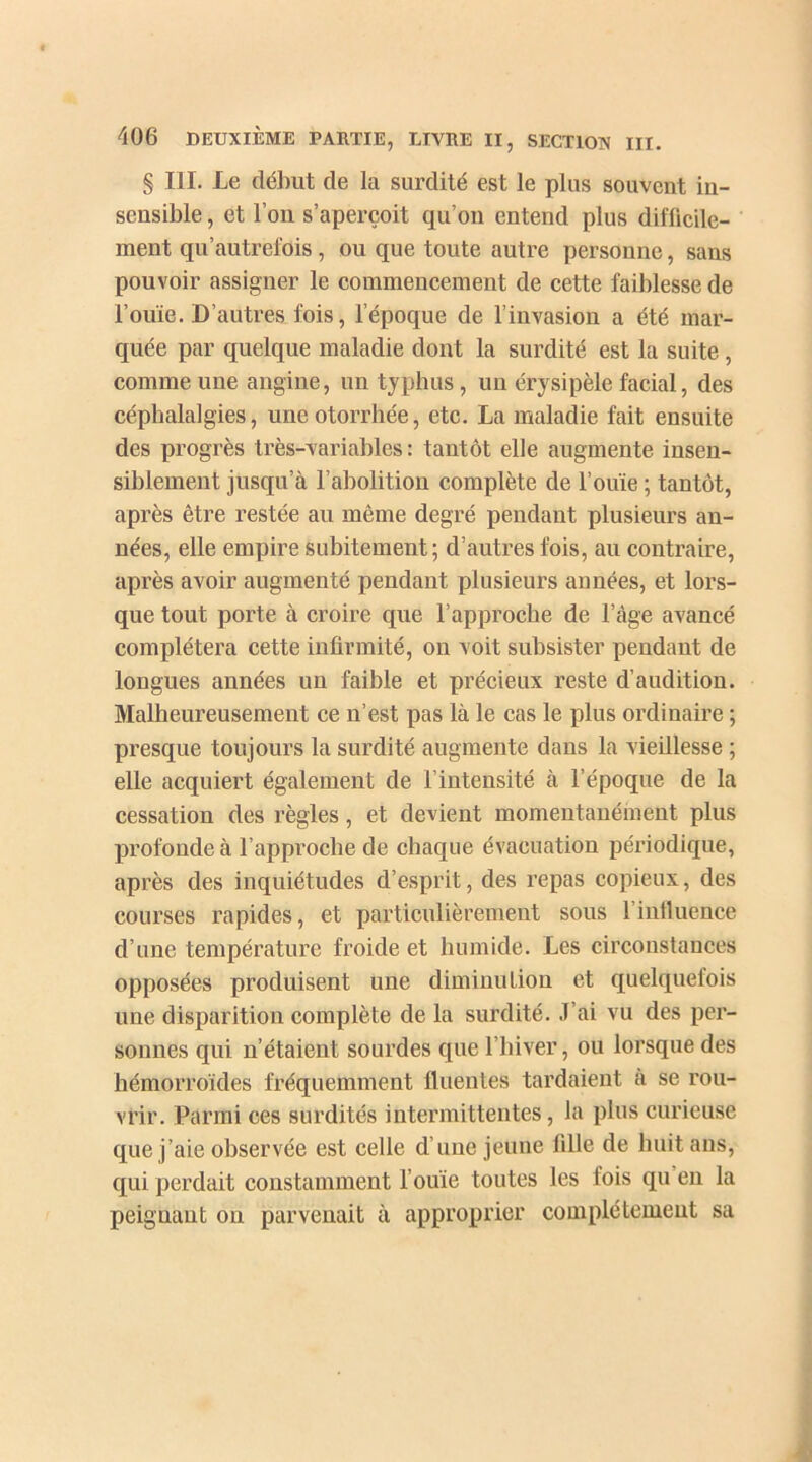 § III. Le début de la surdité est le plus souvent in- sensible , et l’on s’aperçoit qu’on entend plus difficile- ment qu’autrefois, ou que toute autre personne, sans pouvoir assigner le commencement de cette faiblesse de l’ouïe. D’autres fois, l’époque de l’invasion a été mar- quée par quelque maladie dont la surdité est la suite, comme uue angine, un typhus, un érysipèle facial, des céphalalgies, uneotorrhée, etc. La maladie fait ensuite des progrès très-variables : tantôt elle augmente insen- siblement jusqu’à l’abolition complète de l’ouïe ; tantôt, après être restée au même degré pendant plusieurs an- nées, elle empire subitement; d’autres fois, au contraire, après avoir augmenté pendant plusieurs années, et lors- que tout porte à croire que l’approche de l’àge avancé complétera cette infirmité, on voit subsister pendant de longues années un faible et précieux reste d’audition. Malheureusement ce n’est pas là le cas le plus ordinaire ; presque toujours la surdité augmente dans la vieillesse ; elle acquiert également de l’intensité à l’époque de la cessation des règles, et devient momentanément plus profonde à l’approche de chaque évacuation périodique, après des inquiétudes d’esprit, des repas copieux, des courses rapides, et particulièrement sous l’influence d’une température froide et humide. Les circonstances opposées produisent une diminution et quelquefois une disparition complète de la surdité. J’ai vu des per- sonnes qui n’étaient sourdes que l’hiver, ou lorsque des hémorroïdes fréquemment fluentes tardaient a se rou- vrir. Parmi ces surdités intermittentes, la plus curieuse que j’aie observée est celle d une jeune fille de huit ans, qui perdait constamment l’ouïe toutes les lois qu en la peignant on parvenait à approprier complètement sa