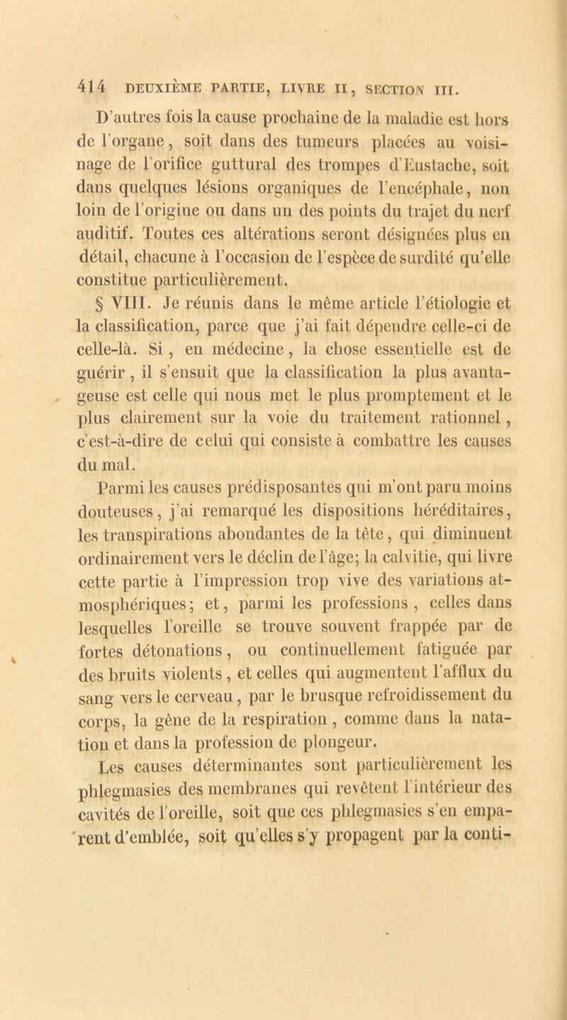 D’autres fois la cause prochaine de la maladie est hors de l'organe, soit dans des tumeurs placées au voisi- nage de l’orifice guttural des trompes d’Eustache, soit dans quelques lésions organiques de l’encéphale, non loin de l’origine ou dans un des points du trajet du nerf auditif. Toutes ces altérations seront désignées plus en détail, chacune à l’occasion de l’espèce de surdité qu’elle constitue particulièrement. § VIII. Je réunis dans le même article l’étiologie et la classification, parce que j’ai fait dépendre celle-ci de celle-là. Si, en médecine, la chose essentielle est de guérir, il s’ensuit que la classification la plus avanta- geuse est celle qui nous met le plus promptement et le plus clairement sur la voie du traitement rationnel, c’est-à-dire de celui qui consiste à combattre les causes du mal. Parmi les causes prédisposantes qui m’ont paru moins douteuses, j’ai remarqué les dispositions héréditaires, les transpirations abondantes de la tête, qui diminuent ordinairement vers le déclin de l’âge; la calvitie, qui livre cette partie à l’impression trop vive des variations at- mosphériques ; et, parmi les professions , celles dans lesquelles l’oreille se trouve souvent frappée par de fortes détonations, ou continuellement fatiguée par des bruits violents, et celles qui augmentent l’afflux du sang vers le cerveau, par le brusque refroidissement du corps, la gène de la respiration , comme dans la nata- tion et dans la profession de plongeur. Les causes déterminantes sont particulièrement les pblegmasies des membranes qui revêtent l’intérieur des cavités de l’oreille, soit que ces pblegmasies s'eu empa- rent d’emblée, soit qu’elles s’y propagent par la conti-