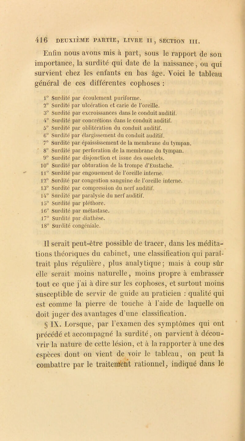 Enfin nous avons mis à part, sous le rapport de son importance, la surdité qui date de la naissance, ou qui survient chez les enfants en bas âge. Voici le tableau général de ces différentes cophoses : 1° Surdité par écoulement puriforme. 2° Surdité par ulcération et carie de l’oreille. 3° Surdité par excroissances dans le conduit auditif. 4° Surdité par concrétions dans le conduit auditif. 5° Surdité par oblitération du conduit auditif. 6° Surdité par élargissement du conduit auditif. 7° Surdité par épaississement de la membrane du tympan. 8° Surdité par perforation de la membrane du tympan. 9° Surdité par disjonction et issue des osselets. 10° Surdité par obturation de la trompe d’Eustache. 11° Surdité par engouement de l’oreille interne. 12° Surdité par congestion sanguine de l’oreille interne. 13° Surdité par compression du nerf auditif. 14° Surdité par paralysie du nerf auditif. 15° Surdité par pléthore. 16° Surdité par métastase. 17° Surdité par diathèse. 18° Surdité congéniale. Il serait peut-être possible de tracer, dans les médita- tions théoriques du cabinet, une classification qui paraî- trait plus régulière, plus analytique; mais à coup sûr elle serait moins naturelle, moins propre à embrasser tout ce que j’ai à dire sur les cophoses, et surtout moins susceptible de servir de guide au praticien : qualité qui est comme la pierre de touche à l’aide de laquelle on doit juger des avantages d’une classification. § IX. Lorsque, par l’examen des symptômes qui ont précédé et accompagné la surdité, on parvient à décou- vrir la nature de cette lésion, et à la rapporter à une des espèces dont ou vient de voir le tableau, on peut la combattre par le traitement rationnel, indiqué dans le