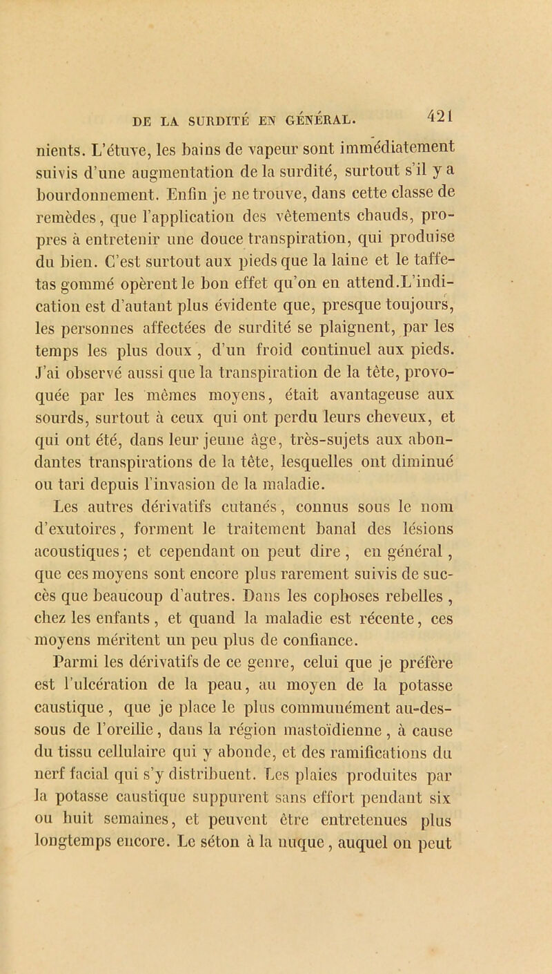 nients. L’étuve, les bains de vapeur sont immédiatement suivis d’une augmentation de la surdité, surtout s’il y a bourdonnement. Enfin je ne trouve, dans cette classe de remèdes, que l’application des vêtements cbauds, pro- pres à entretenir une douce transpiration, qui produise du bien. C’est surtout aux pieds que la laine et le taffe- tas gommé opèrent le bon effet qu’on en attend .L’indi- cation est d’autant plus évidente que, presque toujours, les personnes affectées de surdité se plaignent, par les temps les plus doux , d’un froid continuel aux pieds. J’ai observé aussi que la transpiration de la tète, provo- quée par les mêmes moyens, était avantageuse aux sourds, surtout cà ceux qui ont perdu leurs cheveux, et qui ont été, dans leur jeune âge, très-sujets aux abon- dantes transpirations de la tête, lesquelles ont diminué ou tari depuis l’invasion de la maladie. Les autres dérivatifs cutanés, connus sous le nom d’exutoires, forment le traitement banal des lésions acoustiques ; et cependant on peut dire , en général, que ces moyens sont encore plus rarement suivis de suc- cès que beaucoup d’autres. Dans les cophoses rebelles , chez les enfants, et quand la maladie est récente, ces moyens méritent un peu plus de confiance. Parmi les dérivatifs de ce genre, celui que je préfère est l’ulcération de la peau, au moyen de la potasse caustique , que je place le plus communément au-des- sous de l’oreilie, dans la région mastoïdienne , à cause du tissu cellulaire qui y abonde, et des ramifications du nerf facial qui s’y distribuent. Les plaies produites par la potasse caustique suppurent sans effort pendant six ou huit semaines, et peuvent être entretenues plus longtemps encore. Le séton à la nuque , auquel on peut