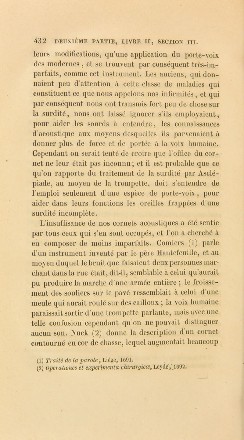 leurs modifications, qu’une application du porte-voix des modernes , et se trouvent par conséquent très-im- parfaits, comme cet instrument. Les anciens, qui don- naient peu d’attention à cette classe de maladies qui constituent ce que nous appelons nos infirmités, et qui par conséquent nous ont transmis fort peu de chose sur la surdité, nous ont laissé ignorer s’ils employaient, pour aider les sourds cà entendre, les connaissances d’acoustique aux moyens desquelles ils parvenaient à donner plus de force et de portée à la voix humaine. Cependant on serait tenté de croire que l’office du cor- net ne leur était pas inconnu ; et il est probable que ce qu’on rapporte du traitement de la surdité par Asclé- piade, au moyen de la trompette, doit s’entendre de l’emploi seulement d’une espèce de porte-voix, pour aider dans leurs fonctions les oreilles frappées d’une surdité incomplète. L’insuffisance de nos cornets acoustiques a été sentie par tous ceux qui s’en sont occupés, et l’on a cherché à en composer de moins imparfaits. Comiers (1) parle d’un instrument inventé par le père Hautefeuiile, et au moyen duquel le bruit que faisaient deux personnes mar- chant dans la rue était, dit-il, semblable à celui qu’aurait pu produire la marche d’une année entière ; le froisse- ment des souliers sur le pavé ressemblait à celui d’une meule qui aurait roulé sur des cailloux ; la voix humaine paraissait sortir d’une trompette parlante, mais avec une telle confusion cependant qu’on 11e pouvait distinguer aucun son. JNTuck (2) donne la description duu cornet contourné en cor de chasse, lequel augmentait beaucoup (1) Traité de la parole, Liège, 1691. (2) Oper alloues et expérimenta chirurgicce, Leyde,.1092.