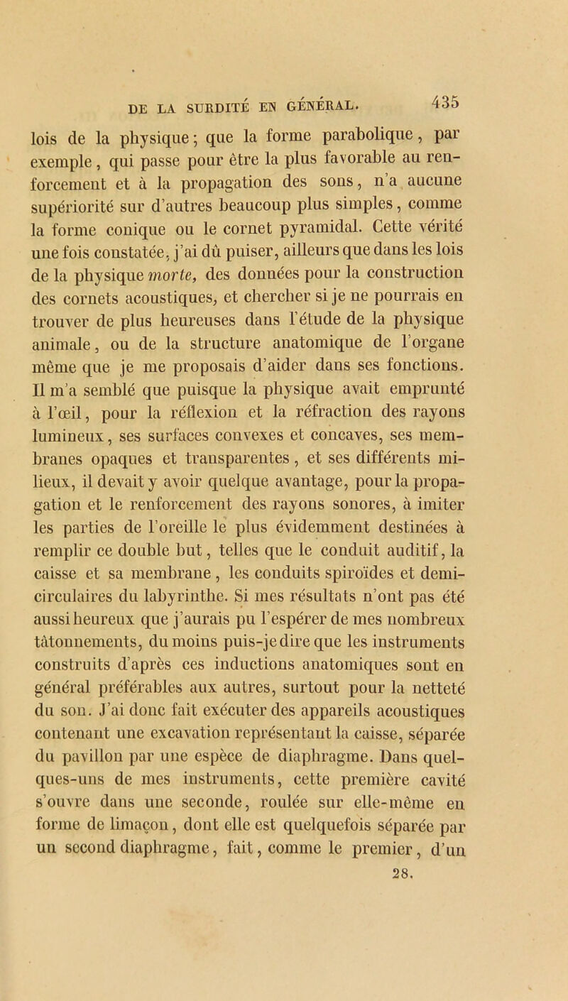 lois de la physique ; que la forme parabolique, par exemple, qui passe pour être la plus favorable au ren- forcemeut et à la propagation des sons, n a aucune supériorité sur d’autres beaucoup plus simples, comme la forme conique ou le cornet pyramidal. Cette vérité une fois constatée, j’ai dû puiser, ailleurs que dans les lois de la physique morte, des données pour la construction des cornets acoustiques, et chercher si je ne pourrais en trouver de plus heureuses dans l’élude de la physique animale, ou de la structure anatomique de l’organe même que je me proposais d’aider daus ses fonctions. Il m’a semblé que puisque la physique avait emprunté à l’œil, pour la réflexion et la réfraction des rayons lumineux, ses surfaces convexes et concaves, ses mem- branes opaques et trausparentes , et ses différents mi- lieux, il devait y avoir quelque avantage, pour la propa- gation et le renforcement des rayons sonores, à imiter les parties de l’oreille le plus évidemment destinées à remplir ce double but, telles que le conduit auditif, la caisse et sa membrane , les conduits spiroïdes et demi- circulaires du labyrinthe. Si mes résultats n’ont pas été aussi heureux que j’aurais pu l’espérer de mes nombreux tâtonnements, du moins puis-je dire que les instruments construits d’après ces inductions anatomiques sont en général préférables aux autres, surtout pour la netteté du son. J’ai donc fait exécuter des appareils acoustiques contenant une excavation représentant la caisse, séparée du pavillon par une espèce de diaphragme. Dans quel- ques-uns de mes instruments, cette première cavité s’ouvre dans une seconde, roulée sur elle-même en forme de limaçon, dont elle est quelquefois séparée par un second diaphragme, fait, comme le premier, d’un