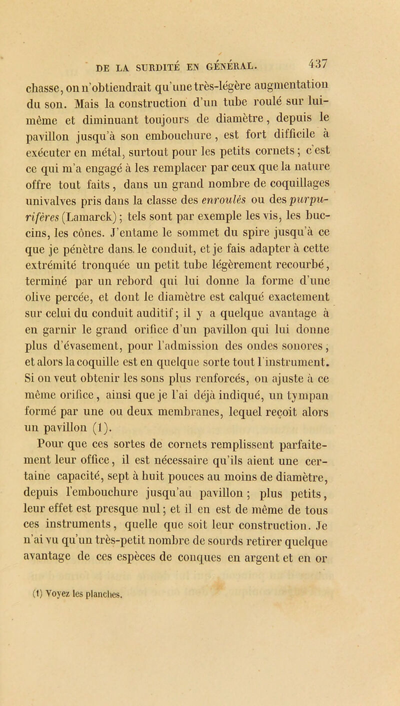 chasse, on n’obtiendrait qu’une très-légère augmentation du son. Mais la construction d’un tube roulé sur lui- même et diminuant toujours de diamètre, depuis le pavillon jusqu’à son embouchure, est fort difficile à exécuter en métal, surtout pour les petits cornets ; c est ce qui m’a engagé à les remplacer par ceux que la nature offre tout faits, dans un grand nombre de coquillages univalves pris dans la classe des enroulés ou des purpu- r if ères (Lamarck) ; tels sont par exemple les vis, les buc- cins, les cônes. J’entame le sommet du spire jusqu’à ce que je pénètre dans, le conduit, et je fais adapter à cette extrémité tronquée un petit tube légèrement recourbé, terminé par un rebord qui lui donne la forme d’une olive percée, et dont le diamètre est calqué exactement sur celui du conduit auditif ; il y a quelque avantage à en garnir le grand orifice d’un pavillon qui lui donne plus d’évasement, pour l’admission des ondes sonores, et alors la coquille est en quelque sorte tout l’instrument. Si ou veut obtenir les sons plus renforcés, on ajuste à ce même orifice, ainsi que je l’ai déjà indiqué, un tympan formé par une ou deux membranes, lequel reçoit alors un pavillon (1). Pour que ces sortes de cornets remplissent parfaite- ment leur office, il est nécessaire qu’ils aient une cer- taine capacité, sept à huit pouces au moins de diamètre, depuis l’embouchure jusqu’au pavillon ; plus petits, leur effet est presque nul ; et il en est de même de tous ces instruments, quelle que soit leur construction. Je n ai vu qu’un très-petit nombre de sourds retirer quelque avantage de ces espèces de conques en argent et en or (1) Voyez les planches.