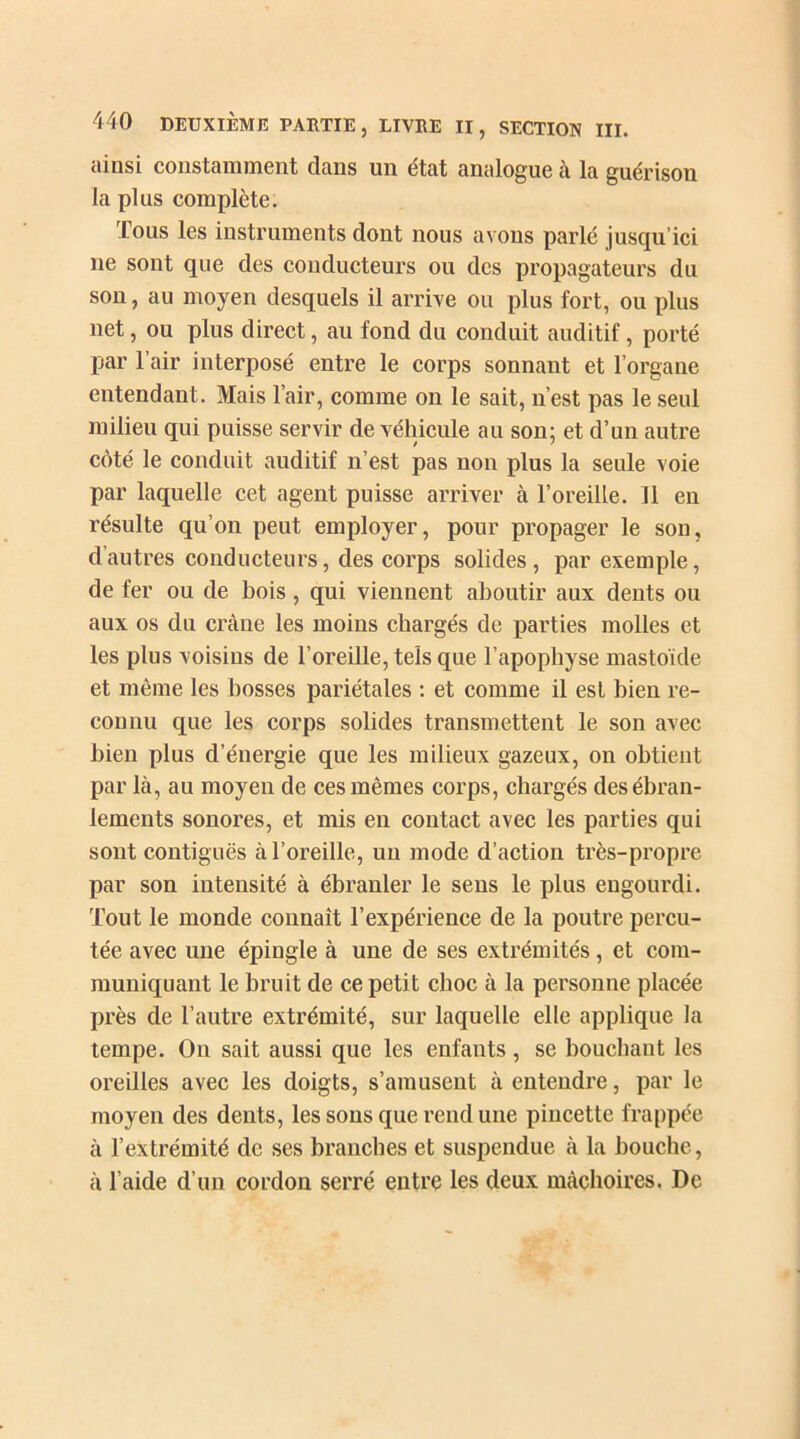 ainsi constamment dans un état analogue à la guérison la plus complète. Lous les instruments dont nous avons parlé jusqu’ici 11e sont que des conducteurs ou des propagateurs du son, au moyen desquels il arrive ou plus fort, ou plus net, ou plus direct, au fond du conduit auditif, porté par l’air interposé entre le corps sonnant et l’organe entendant. Mais l’air, comme on le sait, n’est pas le seul milieu qui puisse servir de véhicule au son; et d’un autre côté le conduit auditif n’est pas non plus la seule voie par laquelle cet agent puisse arriver à l’oreille, il en résulte qu’on peut employer, pour propager le son, d’autres conducteurs, des corps solides, par exemple, de fer ou de bois , qui viennent aboutir aux dents ou aux os du crâne les moins chargés de parties molles et les plus voisins de l’oreille, tels que l’apophyse mastoïde et même les bosses pariétales : et comme il est bien re- connu que les corps solides transmettent le son avec bien plus d’énergie que les milieux gazeux, on obtient par là, au moyen de ces mêmes corps, chargés des ébran- lements sonores, et mis en contact avec les parties qui sont contiguës à l’oreille, un mode d’action très-propre par son intensité à ébranler le sens le plus engourdi. Tout le monde connaît l’expérience de la poutre percu- tée avec une épingle à une de ses extrémités, et com- muniquant le bruit de ce petit choc à la personne placée près de l’autre extrémité, sur laquelle elle applique la tempe. On sait aussi que les enfants, se bouchant les oreilles avec les doigts, s’amusent à entendre, par le moyen des dents, les sons que rend une pincette frappée à l’extrémité de ses branches et suspendue à la bouche, à l’aide d’un cordon serré entre les deux mâchoires. De