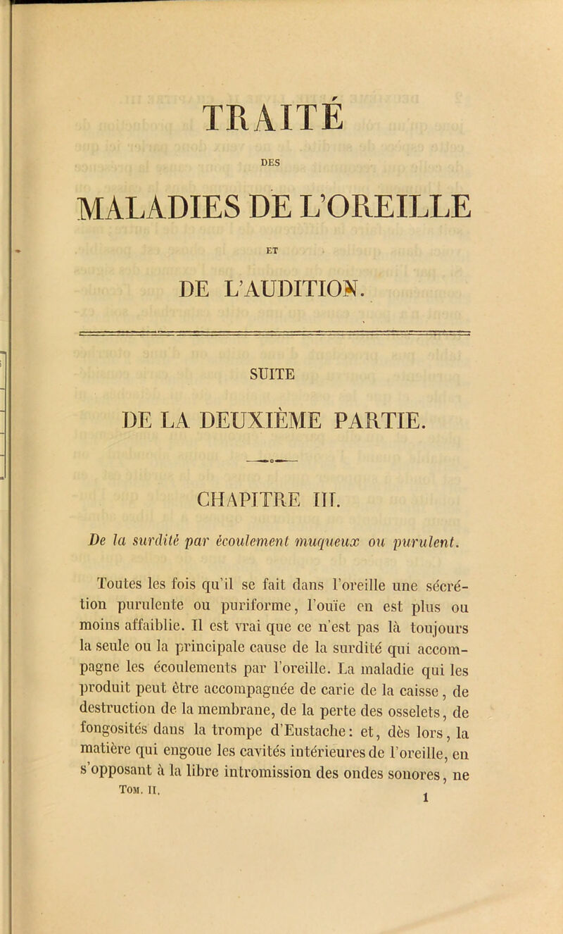 DES MALADIES DE L’OREILLE ET DE L’AUDITION. SUITE DE LA DEUXIÈME PARTIE. CHAPITRE III. De la surdité par écoulement 7nuc[ueux ou purulent. Toutes les fois qu’il se fait dans l’oreille une séeré- tion purulente ou puriforme, l’ouïe en est plus ou moins affaiblie. Il est vrai que ce n’est pas là toujours la seule ou la principale cause de la surdité qui accom- pagne les écoulements par l’oreille. La maladie qui les produit peut être accompagnée de carie de la caisse, de destruction de la membrane, de la perte des osselets, de fongosités dans la trompe d’Eustache: et, dès lors, la matière qui engoue les cavités intérieures de l’oreille, en s’opposant à la libre intromission des ondes sonores, ne Tom. Il,