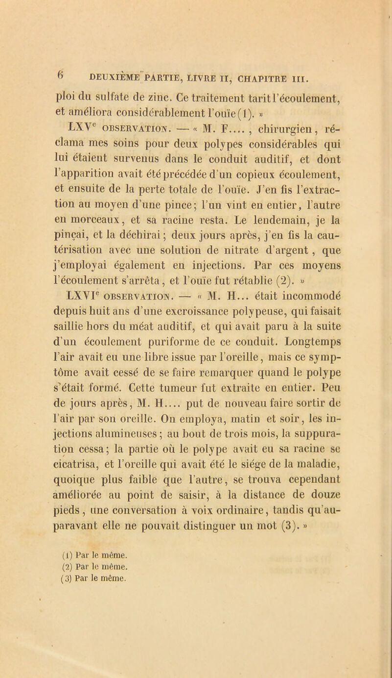 ploi du sulfate de zinc. Ce traitement tarit l’écoulement, et améliora considérablement l’ouïe (1). » LXV® OBSERVATION. — « M. F , chirurgien, ré- clama mes soins pour deux polypes considérables qui lui étaient survenus dans le conduit auditif, et dont l’apparition avait été précédée d’un copieux écoulement, et ensuite de la perte totale de l’ouïe. J’en fis l’extrac- tion au moyen d’une pince; l’un vint en entier, l’autre en morceaux, et sa racine resta. Le lendemain, je la pinçai, et la déchirai ; deux jours après, j’en fis la cau- térisation avec une solution de nitrate d’argent, que j’employai également en injections. Par ces moyens l’écoulement s’arrêta, et l’ouïe fut rétablie (2). » LXVF OBSERVATION. — « M. H... était incommodé depuis huit ans d’une excroissance polypeuse, qui faisait saillie hors du méat auditif, et qui avait paru à la suite d’un écoulement puriforme de ce conduit. Longtemps l’air avait eu une libre issue par l’oreille, mais ce symp- tôme avait cessé de se faire remarquer quand le polype s’était formé. Cette tumeur fut extraite en entier. Peu de jours après, M. H.... put de nouveau faire sortir de l’air par son oreille. On employa, matin et soir, les in- jections alumineuses ; au bout de trois mois, la suppura- tion cessa; la partie où le polype avait eu sa racine se cicatrisa, et l’oreille qui avait été le siège de la maladie, quoique plus faible que l’autre, se trouva cependant améliorée au point de saisir, à la distance de douze pieds, une conversation à voix ordinaire, tandis qu’au- paravant elle ne pouvait distinguer un mot (3). « (1) Par le môme. (2) Par le môme.